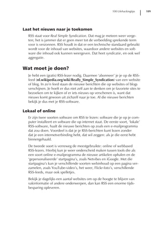 100 Lifehackingtips    109




Laat het nieuws naar je toekomen
  RSS staat voor Real Simple Syndication. Dat mag je meteen weer verge-
  ten; het is jammer dat er geen meer tot de verbeelding sprekende term
  voor is verzonnen. RSS houdt in dat er een technische standaard gebruikt
  wordt voor de inhoud van websites, waardoor andere websites en soft-
  ware die inhoud ook kunnen weergeven. Dat heet syndicatie, en ook wel
  aggregatie.


Wat moet je doen?
  Je hebt een (gratis) RSS-lezer nodig. Daarmee ‘abonneer’ je je op de RSS-
  feed (nl.wikipedia.org/wiki/Really_Simple_Syndication) van een website
  of blog. In zo’n feed staan de nieuwe berichten die op websites of blogs
  verschijnen. Je hoeft er dus niet zelf aan te denken om je favoriete sites te
  bezoeken om te kijken of er iets nieuws op verschenen is, want dat
  nieuws komt gewoon uit zichzelf naar je toe. Al die nieuwe berichten
  bekijk je dus met je RSS-software.

Lokaal of online
  Er zijn twee soorten software om RSS te lezen: software die je op je com-
  puter installeert en software die op internet staat. De eerste soort, ‘lokale’
  RSS-software, haalt de nieuwe berichten op zoals een e-mailprogramma
  dat zou doen. Voordeel is dat je je RSS-berichten kunt lezen zonder
  dat je een internetverbinding hebt, dat wil zeggen: als je die eerst hebt
  binnengehaald.
  De tweede soort is verreweg de meestgebruikte: online of webbased
  RSS-lezers. Hierbij kun je weer onderscheid maken tussen tools die als
  een soort online e-mailprogramma de nieuwe artikelen ophalen en de
  ‘gepersonaliseerde’ startpagina’s, zoals Netvibes en iGoogle. Met die
  startpagina’s kun je verschillende soorten webinhoud op een pagina ver-
  zamelen, zoals YouTube-video’s, het weer, Flickr-foto’s, verschillende
  RSS-feeds, maar ook spelletjes.
  Bekijk je dagelijks een aantal websites om op de hoogte te blijven van
  vakinformatie of andere onderwerpen, dan kan RSS een enorme tijds-
  besparing opleveren.
 