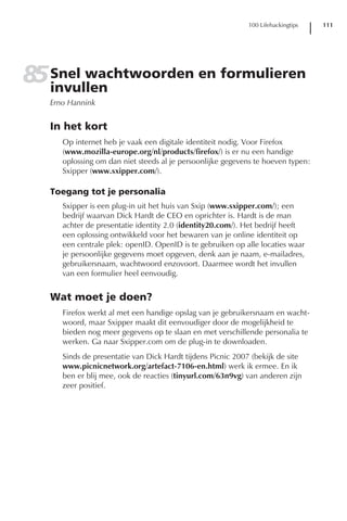 100 Lifehackingtips   111




85 Snel wachtwoorden en formulieren
   invullen
   Erno Hannink


   In het kort
      Op internet heb je vaak een digitale identiteit nodig. Voor Firefox
      (www.mozilla-europe.org/nl/products/firefox/) is er nu een handige
      oplossing om dan niet steeds al je persoonlijke gegevens te hoeven typen:
      Sxipper (www.sxipper.com/).

   Toegang tot je personalia
      Sxipper is een plug-in uit het huis van Sxip (www.sxipper.com/); een
      bedrijf waarvan Dick Hardt de CEO en oprichter is. Hardt is de man
      achter de presentatie identity 2.0 (identity20.com/). Het bedrijf heeft
      een oplossing ontwikkeld voor het bewaren van je online identiteit op
      een centrale plek: openID. OpenID is te gebruiken op alle locaties waar
      je persoonlijke gegevens moet opgeven, denk aan je naam, e-mailadres,
      gebruikersnaam, wachtwoord enzovoort. Daarmee wordt het invullen
      van een formulier heel eenvoudig.


   Wat moet je doen?
      Firefox werkt al met een handige opslag van je gebruikersnaam en wacht-
      woord, maar Sxipper maakt dit eenvoudiger door de mogelijkheid te
      bieden nog meer gegevens op te slaan en met verschillende personalia te
      werken. Ga naar Sxipper.com om de plug-in te downloaden.
      Sinds de presentatie van Dick Hardt tijdens Picnic 2007 (bekijk de site
      www.picnicnetwork.org/artefact-7106-en.html) werk ik ermee. En ik
      ben er blij mee, ook de reacties (tinyurl.com/63n9vg) van anderen zijn
      zeer positief.
 