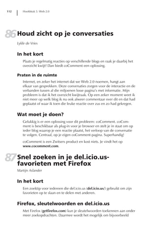 112      Hoofdstuk 5: Web 2.0




86 Houd zicht op je conversaties
      Lykle de Vries


      In het kort
         Plaats je regelmatig reacties op verschillende blogs en raak je daarbij het
         overzicht kwijt? Dan biedt coComment een oplossing.

      Praten in de ruimte
         Internet, en zeker het internet dat we Web 2.0 noemen, hangt aan
         elkaar van gesprekken. Deze conversaties zorgen voor de interactie en de
         verbanden tussen al die miljoenen losse pagina’s met informatie. Mijn
         probleem is dat ik het overzicht kwijtraak. Op een zeker moment weet ik
         niet meer op welk blog ik nu ook alweer commentaar over dit en dat had
         geplaatst of waar ik toen die leuke reactie over zus en zo had gekregen.


      Wat moet je doen?
         Gelukkig is er een oplossing voor dit probleem: coComment. coCom-
         ment is beschikbaar als plug-in voor je browser en stelt je in staat om op
         ieder blog waarop je een reactie plaatst, het verloop van de conversatie
         te volgen. Centraal, op je eigen coComment-pagina. Superhandig!
         coComment is een Zwitsers product en kost niets. Je vindt het op
         www.cocomment.com.


87 Snel zoeken in je del.icio.us-
   favorieten met Firefox
      Martijn Aslander


      In het kort
         Een zoektip voor iedereen die del.icio.us (del.icio.us/) gebruikt om zijn
         favorieten op te slaan en te delen met anderen.


      Firefox, sleutelwoorden en del.icio.us
         Met Firefox (getfirefox.com) kun je sleutelwoorden toekennen aan onder
         meer zoekopdrachten. Daarmee wordt het mogelijk om bijvoorbeeld
 