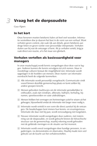 100 Lifehackingtips   3




3   Vraag het de dorpsoudste
    Guus Pijpers


    In het kort
       Onze hersenen moeten betekenis halen uit heel veel woorden. Informa-
       tie verstrekken doe je daarom het best in de vorm van een verhaal. Want
       verhalen geven context, zijn vaak rijk aan details, geven betekenis aan
       droge feiten en geven ruimte voor persoonlijke interpretatie. Verhalen
       sluiten aan bij wat de ontvanger al kent. Als je verhalen vertelt, krijg je
       vaak direct een reactie, al is het maar een glimlach.


    Verhalen vertellen als basisvaardigheid voor
    managers
       In onze maatschappij wordt kennis overgedragen door deze vast te leg-
       gen. Anderen kunnen die kennis vervolgens tot zich nemen. Maar in
       mondelinge culturen bestaat die mogelijkheid niet. Informatie wordt
       opgeslagen in de hoofden van mensen. Deze manier van informatie-
       overdracht heeft de volgende kenmerken:
       I Alle informatie wordt persoonlijk overgebracht. Communicatie vindt
         vooral binnen dezelfde gemeenschap plaats en komt zelden bij
         andere groepen terecht.
       I Mensen gebruiken (taal)trucjes om de informatie gemakkelijker te
         onthouden, zoals rijm (eindrijm, alliteratie, halfrijm), herhaling, bij-
         namen, spreekwoorden en vaste uitdrukkingen.
       I Mensen hebben het vermogen om herinneringen actief te wissen uit het
         geheugen, bijvoorbeeld omdat de informatie niet langer meer nodig is.
       I Informatie wordt verteld in een vorm die direct aansluit bij de ontvan-
         gers. De boodschapper kent immers hun kennis- en ervaringsniveau.
         Informatie die daar niet bij past, wordt eenvoudigweg niet toegelaten.
       I Nieuwe informatie wordt overgedragen door ouderen, met instem-
         ming van de dorpsoudste, en wordt gebracht binnen de hiërarchische
         structuur van de gemeenschap, waarbij rekening wordt gehouden
         met de geldende meningen en de situatie van het moment.
       I Informatie wordt vooral overgedragen door kundige personen, in ver-
         gaderingen, via demonstraties en observaties. Daarbij maakt men veel
         gebruik van de kracht van het verhalenvertellen.
 