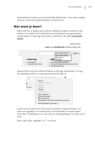 100 Lifehackingtips   113




  automatisch te zoeken in je favorietenlijst (bookmarks). Voor deze zoektip
  moet je naast Firefox gebruikmaken van del.icio.us.


Wat moet je doen?
  Op je del.icio.us-pagina kun je bij de zoekbalk aangeven waarin je wilt
  zoeken. En omdat ik een sleutelwoord wil toekennen aan geautomati-
  seerd zoeken in mijn eigen favorieten, selecteer ik de optie your book-
  marks:




  Daarna klik ik met de rechtermuisknop in het lege zoekvenster. Ik voeg
  een sleutelwoord toe, in mijn geval slechts de letter d.




  Vanaf nu kan ik elke keer als ik iets wil zoeken in mijn favorieten, vol-
  staan met appeltje-l om rechtstreeks in de adresbalk te kunnen typen
  (voor Mac, in Windows is er vast ook een snelkoppeling), d en dan wat ik
  zoek.
  Dat is alles! Dus: appeltje-l, d *.* en Enter.
 
