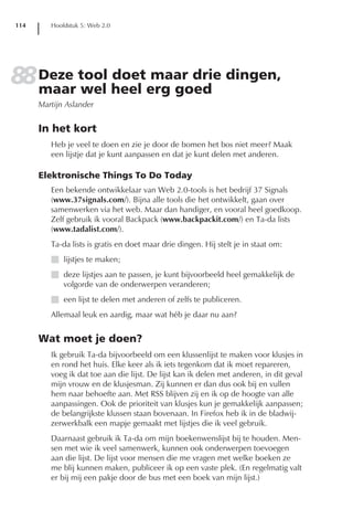 114      Hoofdstuk 5: Web 2.0




88 Deze tool heel erg goed dingen,
   maar wel
             doet maar drie
      Martijn Aslander


      In het kort
         Heb je veel te doen en zie je door de bomen het bos niet meer? Maak
         een lijstje dat je kunt aanpassen en dat je kunt delen met anderen.

      Elektronische Things To Do Today
         Een bekende ontwikkelaar van Web 2.0-tools is het bedrijf 37 Signals
         (www.37signals.com/). Bijna alle tools die het ontwikkelt, gaan over
         samenwerken via het web. Maar dan handiger, en vooral heel goedkoop.
         Zelf gebruik ik vooral Backpack (www.backpackit.com/) en Ta-da lists
         (www.tadalist.com/).
         Ta-da lists is gratis en doet maar drie dingen. Hij stelt je in staat om:
         I lijstjes te maken;
         I deze lijstjes aan te passen, je kunt bijvoorbeeld heel gemakkelijk de
           volgorde van de onderwerpen veranderen;
         I een lijst te delen met anderen of zelfs te publiceren.
         Allemaal leuk en aardig, maar wat héb je daar nu aan?


      Wat moet je doen?
         Ik gebruik Ta-da bijvoorbeeld om een klussenlijst te maken voor klusjes in
         en rond het huis. Elke keer als ik iets tegenkom dat ik moet repareren,
         voeg ik dat toe aan die lijst. De lijst kan ik delen met anderen, in dit geval
         mijn vrouw en de klusjesman. Zij kunnen er dan dus ook bij en vullen
         hem naar behoefte aan. Met RSS blijven zij en ik op de hoogte van alle
         aanpassingen. Ook de prioriteit van klusjes kun je gemakkelijk aanpassen;
         de belangrijkste klussen staan bovenaan. In Firefox heb ik in de bladwij-
         zerwerkbalk een mapje gemaakt met lijstjes die ik veel gebruik.
         Daarnaast gebruik ik Ta-da om mijn boekenwenslijst bij te houden. Men-
         sen met wie ik veel samenwerk, kunnen ook onderwerpen toevoegen
         aan die lijst. De lijst voor mensen die me vragen met welke boeken ze
         me blij kunnen maken, publiceer ik op een vaste plek. (En regelmatig valt
         er bij mij een pakje door de bus met een boek van mijn lijst.)
 