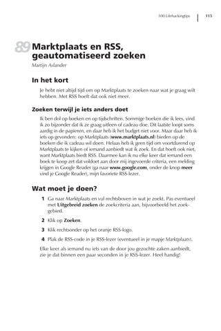 100 Lifehackingtips   115




89 Marktplaats en RSS,
   geautomatiseerd zoeken
   Martijn Aslander


   In het kort
      Je hebt niet altijd tijd om op Marktplaats te zoeken naar wat je graag wilt
      hebben. Met RSS hoeft dat ook niet meer.

   Zoeken terwijl je iets anders doet
      Ik ben dol op boeken en op tijdschriften. Sommige boeken die ik lees, vind
      ik zo bijzonder dat ik ze graag uitleen of cadeau doe. Dit laatste loopt soms
      aardig in de papieren, en daar heb ik het budget niet voor. Maar daar heb ik
      iets op gevonden: op Marktplaats (www.marktplaats.nl) bieden op de
      boeken die ik cadeau wil doen. Helaas heb ik geen tijd om voortdurend op
      Marktplaats te kijken of iemand aanbiedt wat ik zoek. En dat hoeft ook niet,
      want Marktplaats biedt RSS. Daarmee kan ik nu elke keer dat iemand een
      boek te koop zet dat voldoet aan door mij ingevoerde criteria, een melding
      krijgen in Google Reader (ga naar www.google.com, onder de knop meer
      vind je Google Reader), mijn favoriete RSS-lezer.


   Wat moet je doen?
       1 Ga naar Marktplaats en vul rechtsboven in wat je zoekt. Pas eventueel
         met Uitgebreid zoeken de zoekcriteria aan, bijvoorbeeld het zoek-
         gebied.
       2 Klik op Zoeken.
       3 Klik rechtsonder op het oranje RSS-logo.
       4 Plak de RSS-code in je RSS-lezer (eventueel in je mapje Marktplaats).
      Elke keer als iemand nu iets van de door jou gezochte zaken aanbiedt,
      zie je dat binnen een paar seconden in je RSS-lezer. Heel handig!
 