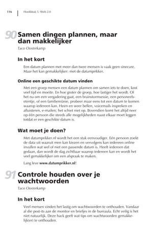 116      Hoofdstuk 5: Web 2.0




90 Samen dingen plannen, maar
   dan makkelijker
      Taco Oosterkamp


      In het kort
         Een datum plannen met meer dan twee mensen is vaak geen sinecure.
         Maar het kan gemakkelijker: met de datumprikker.

      Online een geschikte datum vinden
         Met een groep mensen een datum plannen om samen iets te doen, kost
         veel tijd en moeite. En hoe groter de groep, hoe lastiger het wordt. Of
         het nu om een vergadering gaat, een brainstormsessie, een personeels-
         etentje, of een familiereünie, probeer maar eens tot een datum te komen
         waarop iedereen kan. Heen en weer bellen, voicemails inspreken en
         afluisteren, e-mailen; het schiet niet op. Bovendien komt het altijd neer
         op één persoon die steeds alle mogelijkheden naast elkaar moet leggen
         totdat er een geschikte datum is.


      Wat moet je doen?
         Met datumprikker.nl wordt het een stuk eenvoudiger. Eén persoon zoekt
         de data uit waaruit men kan kiezen en vervolgens kan iedereen online
         invullen wat wel of niet een passende datum is. Heeft iedereen dat
         gedaan, dan wordt de dag zichtbaar waarop iedereen kan en wordt het
         veel gemakkelijker om een afspraak te maken.
         Lang leve www.datumprikker.nl!


91 Controle houden over je
   wachtwoorden
      Taco Oosterkamp


      In het kort
         Veel mensen vinden het lastig om wachtwoorden te onthouden. Vandaar
         al die post-its aan de monitor en briefjes in de bureaula. Echt veilig is het
         niet natuurlijk. Deze hack geeft wat tips om wachtwoorden gemakke-
         lijk(er) te onthouden.
 