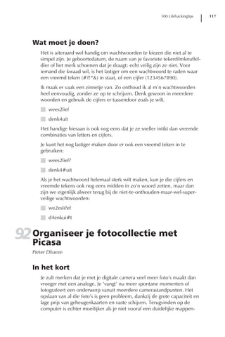 100 Lifehackingtips   117




   Wat moet je doen?
      Het is uiteraard wel handig om wachtwoorden te kiezen die niet al te
      simpel zijn. Je geboortedatum, de naam van je favoriete tekenfilmknuffel-
      dier of het merk schoenen dat je draagt: echt veilig zijn ze niet. Voor
      iemand die kwaad wil, is het lastiger om een wachtwoord te raden waar
      een vreemd teken (#?!*&) in staat, of een cijfer (1234567890).
      Ik maak er vaak een zinnetje van. Zo onthoud ik al m’n wachtwoorden
      heel eenvoudig, zonder ze op te schrijven. Denk gewoon in meerdere
      woorden en gebruik de cijfers er tussendoor zoals je wilt.
      I wees2lief
      I denk4uit
      Het handige hieraan is ook nog eens dat je ze sneller intikt dan vreemde
      combinaties van letters en cijfers.
      Je kunt het nog lastiger maken door er ook een vreemd teken in te
      gebruiken:
      I wees2lief?
      I denk4#uit
      Als je het wachtwoord helemaal sterk wilt maken, kun je die cijfers en
      vreemde tekens ook nog eens midden in zo’n woord zetten, maar dan
      zijn we eigenlijk alweer terug bij de niet-te-onthouden-maar-wel-super-
      veilige wachtwoorden:
      I we2esli?ef
      I d4enkui#t


92 Organiseer je fotocollectie met
   Picasa
   Pieter Dhaeze


   In het kort
      Je zult merken dat je met je digitale camera veel meer foto’s maakt dan
      vroeger met een analoge. Je ‘vangt’ nu meer spontane momenten of
      fotografeert een onderwerp vanuit meerdere camerastandpunten. Het
      opslaan van al die foto’s is geen probleem, dankzij de grote capaciteit en
      lage prijs van geheugenkaarten en vaste schijven. Terugvinden op de
      computer is echter moeilijker als je niet vooraf een duidelijke mappen-
 