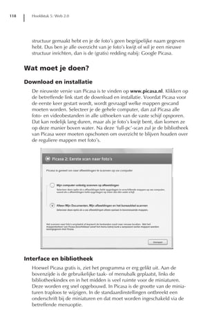118     Hoofdstuk 5: Web 2.0




        structuur gemaakt hebt en je de foto’s geen begrijpelijke naam gegeven
        hebt. Dus ben je alle overzicht van je foto’s kwijt of wil je een nieuwe
        structuur inrichten, dan is de (gratis) redding nabij: Google Picasa.


      Wat moet je doen?

      Download en installatie
        De nieuwste versie van Picasa is te vinden op www.picasa.nl. Klikken op
        de betreffende link start de download en installatie. Voordat Picasa voor
        de eerste keer gestart wordt, wordt gevraagd welke mappen gescand
        moeten worden. Selecteer je de gehele computer, dan zal Picasa alle
        foto- en videobestanden in alle uithoeken van de vaste schijf opsporen.
        Dat kan redelijk lang duren, maar als je foto’s kwijt bent, dan komen ze
        op deze manier boven water. Na deze ‘full-pc’-scan zul je de bibliotheek
        van Picasa weer moeten opschonen om overzicht te blijven houden over
        de reguliere mappen met foto’s.




      Interface en bibliotheek
        Hoewel Picasa gratis is, ziet het programma er erg gelikt uit. Aan de
        bovenzijde is de gebruikelijke taak- of menubalk geplaatst, links de
        bibliotheekindex en in het midden is veel ruimte voor de miniaturen.
        Deze worden erg snel opgebouwd. In Picasa is de grootte van de minia-
        turen traploos te wijzigen. In de standaardinstellingen ontbreekt een
        onderschrift bij de miniaturen en dat moet worden ingeschakeld via de
        betreffende menuoptie.
 