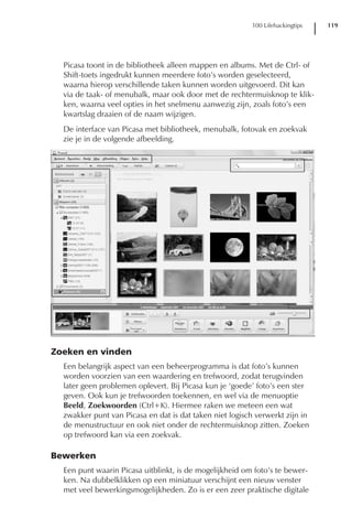 100 Lifehackingtips   119




  Picasa toont in de bibliotheek alleen mappen en albums. Met de Ctrl- of
  Shift-toets ingedrukt kunnen meerdere foto’s worden geselecteerd,
  waarna hierop verschillende taken kunnen worden uitgevoerd. Dit kan
  via de taak- of menubalk, maar ook door met de rechtermuisknop te klik-
  ken, waarna veel opties in het snelmenu aanwezig zijn, zoals foto’s een
  kwartslag draaien of de naam wijzigen.
  De interface van Picasa met bibliotheek, menubalk, fotovak en zoekvak
  zie je in de volgende afbeelding.




Zoeken en vinden
  Een belangrijk aspect van een beheerprogramma is dat foto’s kunnen
  worden voorzien van een waardering en trefwoord, zodat terugvinden
  later geen problemen oplevert. Bij Picasa kun je ‘goede’ foto’s een ster
  geven. Ook kun je trefwoorden toekennen, en wel via de menuoptie
  Beeld, Zoekwoorden (Ctrl+K). Hiermee raken we meteen een wat
  zwakker punt van Picasa en dat is dat taken niet logisch verwerkt zijn in
  de menustructuur en ook niet onder de rechtermuisknop zitten. Zoeken
  op trefwoord kan via een zoekvak.

Bewerken
  Een punt waarin Picasa uitblinkt, is de mogelijkheid om foto’s te bewer-
  ken. Na dubbelklikken op een miniatuur verschijnt een nieuw venster
  met veel bewerkingsmogelijkheden. Zo is er een zeer praktische digitale
 