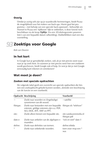 100 Lifehackingtips   121




   Overig
       Omdat je zuinig wilt zijn op je waardevolle herinneringen, biedt Picasa
       de mogelijkheid voor het maken van back-ups. Hierin gaat het pro-
       gramma – met behulp van een speciale back-upwizard – behoorlijk ver.
       Hoewel in Picasa een ‘tijdboom’ lijkt te ontbreken, is deze functie toch
       beschikbaar via de knop Tijdlijn. Via een 3D-dialoogvenster passeren
       foto’s van een bepaalde datum (afbeelding). Dubbelklikken start een dia-
       voorstelling.


93 Zoektips voor Google
   Bob van Duuren


   In het kort
       In Google kun je gemakkelijk zoeken, ook als je niet precies weet waar-
       naar je op zoek bent. En wanneer je niet precies weet hoe een zoekterm
       wordt geschreven, biedt Google ook al hulp. En wist je dat je met Google
       eenvoudig kunt rekenen en omrekenen?


   Wat moet je doen?

   Zoeken met speciale opdrachten
       De volgende tabel geeft een overzicht van speciale opdrachten die bin-
       nen een zoekopdracht gebuikt kunnen worden, alsmede een beschrijving
       van de functie en een voorbeeld.

   Opdracht Beschrijving                               Voorbeeld
   ~           Zoekt naar woorden en (Engelstalige)       ~satellite
               synoniemen van dit woord.
   filetype:   Zoekt naar bestanden met een bepaalde filetype:xls “telefoon”
               extensie; geldige extensies zijn o.a. PDF,
               XLS, DOC, RTF, SWF en PPT.
   site:       Zoekt alleen binnen een bepaalde site. site:vanduurenmedia.nl
                                                          filetype:pdf
   date:n      Zoekt naar artikelen van de afgelopen n “eck en wiel” date:1
               maanden.
   define:     Zoekt naar definities van termen.          define:ebitda
   *           Zoekt naar onbekende woorden.              toen onze mop een *
                                                          was
 