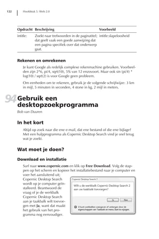 122       Hoofdstuk 5: Web 2.0




      Opdracht Beschrijving                                 Voorbeeld
      intitle:    Zoekt naar trefwoorden in de paginatitel; intitle:slapeloosheid
                  dat geeft vaak een goede aanwijzing dat
                  een pagina specifiek over dat onderwerp
                  gaat.


      Rekenen en omrekenen
          Je kunt Google als redelijk complexe rekenmachine gebruiken. Voorbeel-
          den zijn 2*6, pi/4, sqrt(10), 5% van 12 enzovoort. Maar ook sin (pi/4) *
          log(10) / sqrt(2) is voor Google geen probleem.
          Om eenheden om te rekenen, gebruik je de volgende schrijfwijze: 3 km
          in mijl, 5 minuten in seconden, 4 stone in kg, 2 mijl in meters.


94 Gebruik een
   desktopzoekprogramma
      Bob van Duuren


      In het kort
          Altijd op zoek naar die ene e-mail, dat ene bestand of die ene bijlage?
          Met een hulpprogramma als Copernic Desktop Search vind je snel terug
          wat je zoekt.


      Wat moet je doen?

      Download en installatie
          Surf naar www.copernic.com en klik op Free Download. Volg de stap-
          pen op het scherm en kopieer het installatiebestand naar je computer en
          voer het aansluitend uit;
          Copernic Desktop Search
          wordt op je computer geïn-
          stalleerd. Beantwoord de
          vraag of je de werkbalk
          Copernic Desktop Search
          aan je taakbalk wilt toevoe-
          gen met Ja, want dat maakt
          het gebruik van het pro-
          gramma nog eenvoudiger.
 