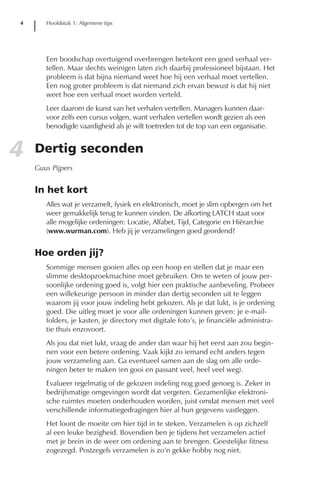 4      Hoofdstuk 1: Algemene tips




       Een boodschap overtuigend overbrengen betekent een goed verhaal ver-
       tellen. Maar slechts weinigen laten zich daarbij professioneel bijstaan. Het
       probleem is dat bijna niemand weet hoe hij een verhaal moet vertellen.
       Een nog groter probleem is dat niemand zich ervan bewust is dat hij niet
       weet hoe een verhaal moet worden verteld.
       Leer daarom de kunst van het verhalen vertellen. Managers kunnen daar-
       voor zelfs een cursus volgen, want verhalen vertellen wordt gezien als een
       benodigde vaardigheid als je wilt toetreden tot de top van een organisatie.


4   Dertig seconden
    Guus Pijpers


    In het kort
       Alles wat je verzamelt, fysiek en elektronisch, moet je slim opbergen om het
       weer gemakkelijk terug te kunnen vinden. De afkorting LATCH staat voor
       alle mogelijke ordeningen: Locatie, Alfabet, Tijd, Categorie en Hiërarchie
       (www.wurman.com). Heb jij je verzamelingen goed geordend?


    Hoe orden jij?
       Sommige mensen gooien alles op een hoop en stellen dat je maar een
       slimme desktopzoekmachine moet gebruiken. Om te weten of jouw per-
       soonlijke ordening goed is, volgt hier een praktische aanbeveling. Probeer
       een willekeurige persoon in minder dan dertig seconden uit te leggen
       waarom jij voor jouw indeling hebt gekozen. Als je dat lukt, is je ordening
       goed. Die uitleg moet je voor alle ordeningen kunnen geven: je e-mail-
       folders, je kasten, je directory met digitale foto’s, je financiële administra-
       tie thuis enzovoort.
       Als jou dat niet lukt, vraag de ander dan waar hij het eerst aan zou begin-
       nen voor een betere ordening. Vaak kijkt zo iemand echt anders tegen
       jouw verzameling aan. Ga eventueel samen aan de slag om alle orde-
       ningen beter te maken (en gooi en passant veel, heel veel weg).
       Evalueer regelmatig of de gekozen indeling nog goed genoeg is. Zeker in
       bedrijfsmatige omgevingen wordt dat vergeten. Gezamenlijke elektroni-
       sche ruimtes moeten onderhouden worden, juist omdat mensen met veel
       verschillende informatiegedragingen hier al hun gegevens vastleggen.
       Het loont de moeite om hier tijd in te steken. Verzamelen is op zichzelf
       al een leuke bezigheid. Bovendien ben je tijdens het verzamelen actief
       met je brein in de weer om ordening aan te brengen. Geestelijke fitness
       zogezegd. Postzegels verzamelen is zo’n gekke hobby nog niet.
 