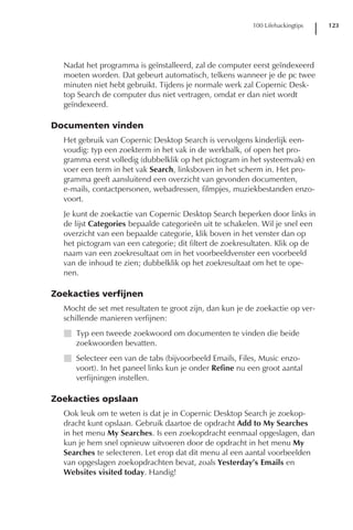 100 Lifehackingtips   123




  Nadat het programma is geïnstalleerd, zal de computer eerst geïndexeerd
  moeten worden. Dat gebeurt automatisch, telkens wanneer je de pc twee
  minuten niet hebt gebruikt. Tijdens je normale werk zal Copernic Desk-
  top Search de computer dus niet vertragen, omdat er dan niet wordt
  geïndexeerd.

Documenten vinden
  Het gebruik van Copernic Desktop Search is vervolgens kinderlijk een-
  voudig: typ een zoekterm in het vak in de werkbalk, of open het pro-
  gramma eerst volledig (dubbelklik op het pictogram in het systeemvak) en
  voer een term in het vak Search, linksboven in het scherm in. Het pro-
  gramma geeft aansluitend een overzicht van gevonden documenten,
  e-mails, contactpersonen, webadressen, filmpjes, muziekbestanden enzo-
  voort.
  Je kunt de zoekactie van Copernic Desktop Search beperken door links in
  de lijst Categories bepaalde categorieën uit te schakelen. Wil je snel een
  overzicht van een bepaalde categorie, klik boven in het venster dan op
  het pictogram van een categorie; dit filtert de zoekresultaten. Klik op de
  naam van een zoekresultaat om in het voorbeeldvenster een voorbeeld
  van de inhoud te zien; dubbelklik op het zoekresultaat om het te ope-
  nen.

Zoekacties verfijnen
  Mocht de set met resultaten te groot zijn, dan kun je de zoekactie op ver-
  schillende manieren verfijnen:
  I Typ een tweede zoekwoord om documenten te vinden die beide
    zoekwoorden bevatten.
  I Selecteer een van de tabs (bijvoorbeeld Emails, Files, Music enzo-
    voort). In het paneel links kun je onder Refine nu een groot aantal
    verfijningen instellen.

Zoekacties opslaan
  Ook leuk om te weten is dat je in Copernic Desktop Search je zoekop-
  dracht kunt opslaan. Gebruik daartoe de opdracht Add to My Searches
  in het menu My Searches. Is een zoekopdracht eenmaal opgeslagen, dan
  kun je hem snel opnieuw uitvoeren door de opdracht in het menu My
  Searches te selecteren. Let erop dat dit menu al een aantal voorbeelden
  van opgeslagen zoekopdrachten bevat, zoals Yesterday’s Emails en
  Websites visited today. Handig!
 