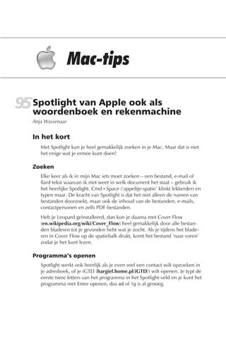 95 Spotlight van Apple ook als
   woordenboek en rekenmachine
   Anja Wassenaar


   In het kort
      Met Spotlight kun je heel gemakkelijk zoeken in je Mac. Maar dat is niet
      het enige wat je ermee kunt doen!

   Zoeken
      Elke keer als ik in mijn Mac iets moet zoeken – een bestand, e-mail of
      flard tekst waarvan ik niet weet in welk document het staat – gebruik ik
      het heerlijke Spotlight. Cmd+Space (‘appeltje-spatie’ klinkt lekkerder) en
      typen maar. De kracht van Spotlight is dat het niet alleen de namen van
      bestanden doorzoekt, maar ook de inhoud van de bestanden, e-mails,
      contactpersonen en zelfs PDF-bestanden.
      Heb je Leopard geïnstalleerd, dan kun je daarna met Cover Flow
      (en.wikipedia.org/wiki/Cover_Flow) heel gemakkelijk door alle bestan-
      den bladeren tot je gevonden hebt wat je zocht. Als je tijdens het blade-
      ren in Cover Flow op de spatiebalk drukt, komt het bestand ‘naar voren’
      zodat je het kunt lezen.

   Programma’s openen
      Spotlight werkt ook heerlijk als je even snel een contact wilt opzoeken in
      je adresboek, of je iGTD (bargiel.home.pl/iGTD/) wilt openen. Je typt de
      eerste twee letters van het programma in het Spotlight-veld en je kunt het
      programma met Enter openen, dus ad of ig is al genoeg.
 