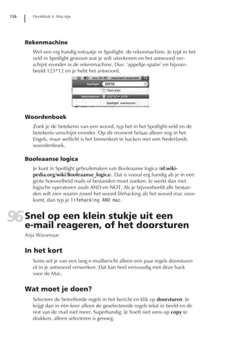 126      Hoofdstuk 6: Mac-tips




      Rekenmachine
         Wel een erg handig extraatje in Spotlight: de rekenmachine. Je typt in het
         veld in Spotlight gewoon wat je wilt uitrekenen en het antwoord ver-
         schijnt eronder in de rekenmachine. Dus: ‘appeltje-spatie’ en bijvoor-
         beeld 123*12 en je hebt het antwoord.




      Woordenboek
         Zoek je de betekenis van een woord, typ het in het Spotlight-veld en de
         betekenis verschijnt eronder. Op dit moment helaas alleen nog in het
         Engels, maar wellicht is het binnenkort te hacken met een Nederlands
         woordenboek.

      Booleaanse logica
         Je kunt in Spotlight gebruikmaken van Booleaanse logica (nl.wiki-
         pedia.org/wiki/Booleaanse_logica). Dat is vooral erg handig als je in een
         grote hoeveelheid mails of bestanden moet zoeken. Je werkt dan met
         logische operatoren zoals AND en NOT. Als je bijvoorbeeld alle bestan-
         den wilt zien waarin zowel het woord lifehacking als het woord mac voor-
         komt, dan typ je lifehacking AND mac.


96 Snel op een kleinof het doorsturen
   e-mail reageren,
                     stukje uit een
      Anja Wassenaar


      In het kort
         Soms wil je van een lang e-mailbericht alleen een paar regels doorsturen
         of in je antwoord verwerken. Dat kan heel eenvoudig met deze hack
         voor de Mac.


      Wat moet je doen?
         Selecteer de betreffende regels in het bericht en klik op doorsturen. Je
         krijgt dan in één keer alleen de geselecteerde regels tekst in beeld en de
         rest van de mail niet meer. Superhandig. Je hoeft niet eens op copy te
         drukken, alleen selecteren is genoeg.
 