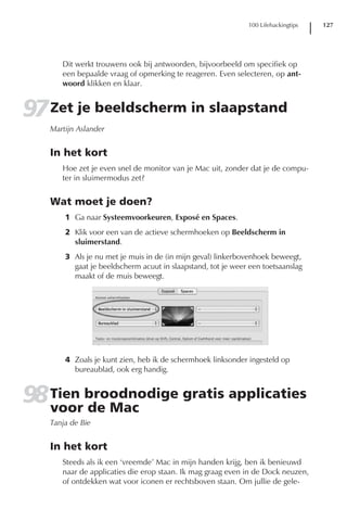 100 Lifehackingtips   127




      Dit werkt trouwens ook bij antwoorden, bijvoorbeeld om specifiek op
      een bepaalde vraag of opmerking te reageren. Even selecteren, op ant-
      woord klikken en klaar.


97 Zet je beeldscherm in slaapstand
   Martijn Aslander


   In het kort
      Hoe zet je even snel de monitor van je Mac uit, zonder dat je de compu-
      ter in sluimermodus zet?


   Wat moet je doen?
       1 Ga naar Systeemvoorkeuren, Exposé en Spaces.
       2 Klik voor een van de actieve schermhoeken op Beeldscherm in
         sluimerstand.
       3 Als je nu met je muis in de (in mijn geval) linkerbovenhoek beweegt,
         gaat je beeldscherm acuut in slaapstand, tot je weer een toetsaanslag
         maakt of de muis beweegt.




       4 Zoals je kunt zien, heb ik de schermhoek linksonder ingesteld op
         bureaublad, ook erg handig.


98 Tien broodnodige gratis applicaties
   voor de Mac
   Tanja de Bie


   In het kort
      Steeds als ik een ‘vreemde’ Mac in mijn handen krijg, ben ik benieuwd
      naar de applicaties die erop staan. Ik mag graag even in de Dock neuzen,
      of ontdekken wat voor iconen er rechtsboven staan. Om jullie de gele-
 