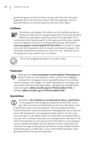 128     Hoofdstuk 6: Mac-tips




        genheid te geven om bij mij rond te neuzen, geef ik je hier tien gratis
        applicaties die ik niet meer kan missen. Elke Mac-gebruiker met een
        gezonde interesse in internet moet hier toch even naar kijken.

      Caffeine
               Onmisbaar voor laptops. Het scherm van de MacBook springt na
               enkele seconden op een energiezuinige stand, met als gevolg dat je
               tijdens een presentatie steeds met je muis moet bewegen om te
        voorkomen dat het beeld wegvalt. In het ergste geval klik je per ongeluk
        naar het volgende scherm en is je timing helemaal weg. Zet Caffeine
        (www.macupdate.com/info.php/id/24120/caffeine) in de lijst van appli-
        caties die bij het opstarten van de computer automatisch aangaan. In je
        menubalk rechtsboven verschijnt een icoon met ‘Zzz’. Daarmee kun je
        de slaapstand van je monitor aan- en uitzetten.

                 Dit is ook handig bij het kijken van (online) video.




      Paparazzi
             Dit programma (www.macupdate.com/info.php/id/15966/paparazzi)
             stelt je in staat om screendumps te maken van een hele webpagina,
             eventueel met vertraging of op een specifiek formaat. Een onmisbare
        tool om inspiratie vast te leggen. Een ander alternatief kan een plug-in zijn
        voor Firefox (of browsers die daarop lijken; zelf gebruik ik namelijk Flock),
        zoals Screengrab (addons.mozilla.org/en-US/firefox/addon/1146) of
        FireShot (addons.mozilla.org/en-US/firefox/addon/5648).

      Quicksilver
              Quicksilver (docs.blacktree.com/quicksilver/what_is_quicksilver)
              is een programma dat bij algemeen gebruik de Dock kan vervan-
              gen. Als je net als ik een hekel hebt aan een overvolle Dock, moet
        je Quicksilver zeker een keer proberen. Met een programmeerbare
        toetsencombinatie roep je het Quicksilver-dialoogvenster op en daarmee
        kun je alle programma’s uit je programmamap openen. En dat is nog
        maar het topje van de ijsberg. Wil je een tekst tikken of bestand selecte-
        ren, dan een e-mailadres uit je lijst van contactpersonen uitzoeken en de
        tekst of het bestand via mail versturen? Een tekst tikken en als actiepunt
        aan je to-dolijst toevoegen? Het kan allemaal en het is nog steeds niet
        meer dan het topje van de ijsberg. Quicksilver wordt veel gebruikt door
        productivity-geeks en lifehackers, maar wordt wellicht daardoor onder-
        gewaardeerd door de ‘gewone’ gebruiker.
 