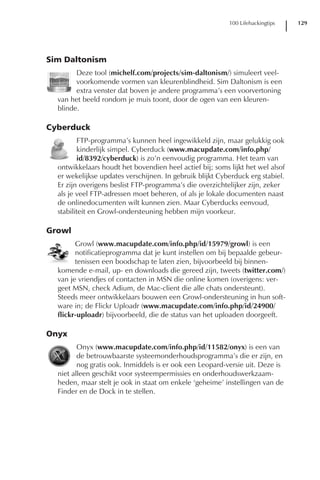 100 Lifehackingtips   129




Sim Daltonism
        Deze tool (michelf.com/projects/sim-daltonism/) simuleert veel-
        voorkomende vormen van kleurenblindheid. Sim Daltonism is een
        extra venster dat boven je andere programma’s een voorvertoning
  van het beeld rondom je muis toont, door de ogen van een kleuren-
  blinde.

Cyberduck
         FTP-programma’s kunnen heel ingewikkeld zijn, maar gelukkig ook
         kinderlijk simpel. Cyberduck (www.macupdate.com/info.php/
         id/8392/cyberduck) is zo’n eenvoudig programma. Het team van
  ontwikkelaars houdt het bovendien heel actief bij; soms lijkt het wel alsof
  er wekelijkse updates verschijnen. In gebruik blijkt Cyberduck erg stabiel.
  Er zijn overigens beslist FTP-programma’s die overzichtelijker zijn, zeker
  als je veel FTP-adressen moet beheren, of als je lokale documenten naast
  de onlinedocumenten wilt kunnen zien. Maar Cyberducks eenvoud,
  stabiliteit en Growl-ondersteuning hebben mijn voorkeur.

Growl
        Growl (www.macupdate.com/info.php/id/15979/growl) is een
        notificatieprogramma dat je kunt instellen om bij bepaalde gebeur-
        tenissen een boodschap te laten zien, bijvoorbeeld bij binnen-
  komende e-mail, up- en downloads die gereed zijn, tweets (twitter.com/)
  van je vriendjes of contacten in MSN die online komen (overigens: ver-
  geet MSN, check Adium, de Mac-client die alle chats ondersteunt).
  Steeds meer ontwikkelaars bouwen een Growl-ondersteuning in hun soft-
  ware in; de Flickr Uploadr (www.macupdate.com/info.php/id/24900/
  flickr-uploadr) bijvoorbeeld, die de status van het uploaden doorgeeft.

Onyx
         Onyx (www.macupdate.com/info.php/id/11582/onyx) is een van
         de betrouwbaarste systeemonderhoudsprogramma’s die er zijn, en
         nog gratis ook. Inmiddels is er ook een Leopard-versie uit. Deze is
  niet alleen geschikt voor systeempermissies en onderhoudswerkzaam-
  heden, maar stelt je ook in staat om enkele ‘geheime’ instellingen van de
  Finder en de Dock in te stellen.
 