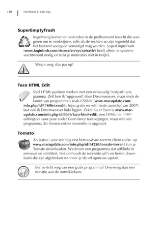 130     Hoofdstuk 6: Mac-tips




      SuperEmptyTrash
             Regelmatig komen er bestanden in de prullenmand terecht die wei-
             geren om te verdwijnen, zelfs als de rechten zo zijn ingesteld dat
             het bestand voorgoed vernietigd mag worden. SuperEmptyTrash
        (www.faqintosh.com/risorse/en/sys/setrash/) heeft alleen je systeem-
        wachtwoord nodig en trekt je motivaties niet in twijfel.

                 Weg is weg, dus pas op!




      Taco HTML Edit
              Veel HTML-puristen werken met een eenvoudig ‘textpad’-pro-
              gramma. Zelf ben ik ‘opgevoed’ door Dreamweaver, maar sinds de
              komst van programma’s zoals CSSEdit (www.macupdate.com/
        info.php/id/11696/cssedit; bijna gratis en mijn beste aanschaf van 2007)
        laat ook ik Dreamweaver links liggen. Zeker nu er Taco is (www.mac-
        update.com/info.php/id/8636/taco-html-edit), een HTML- en PHP-
        editingtool voor pure code! Geen fancy toevoegingen, maar wél een
        programma dat binnen enkele seconden is opgestart.

      Tomato
              Als laatste, voor wie nog een betrouwbare torrent-client zoekt: op
              www.macupdate.com/info.php/id/14258/tomato-torrent kun je
              Tomato downloaden. Wederom een programma dat uitblinkt in
        eenvoud en stabiliteit. Het onthoudt de recentste url’s en hervat down-
        loads die zijn afgebroken wanneer je de url opnieuw opstart.

                 Ben je écht weg van een gratis programma? Overweeg dan een
                 donatie aan de ontwikkelaars.
 