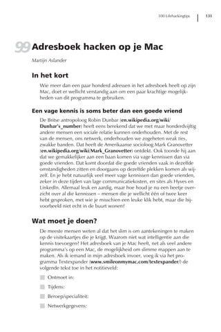 100 Lifehackingtips   131




99 Adresboek hacken op je Mac
   Martijn Aslander


   In het kort
      Wie meer dan een paar honderd adressen in het adresboek heeft op zijn
      Mac, doet er wellicht verstandig aan om een paar krachtige mogelijk-
      heden van dit programma te gebruiken.

   Een vage kennis is soms beter dan een goede vriend
      De Britse antropoloog Robin Dunbar (en.wikipedia.org/wiki/
      Dunbar’s_number) heeft eens berekend dat we met maar honderdvijftig
      andere mensen een sociale relatie kunnen onderhouden. Met de rest
      van de mensen, ons netwerk, onderhouden we zogeheten weak ties,
      zwakke banden. Dat heeft de Amerikaanse socioloog Mark Granovetter
      (en.wikipedia.org/wiki/Mark_Granovetter) ontdekt. Ook toonde hij aan
      dat we gemakkelijker aan een baan komen via vage kennissen dan via
      goede vrienden. Dat komt doordat die goede vrienden vaak in dezelfde
      omstandigheden zitten en doorgaans op dezelfde plekken komen als wij-
      zelf. En je hebt natuurlijk veel meer vage kennissen dan goede vrienden,
      zeker in deze tijden van lage communicatiekosten, en sites als Hyves en
      LinkedIn. Allemaal leuk en aardig, maar hoe houd je nu een beetje over-
      zicht over al die kennissen – mensen die je wellicht één of twee keer
      hebt gesproken, met wie je misschien een leuke klik hebt, maar die bij-
      voorbeeld niet echt in de buurt wonen?


   Wat moet je doen?
      De meeste mensen weten al dat het slim is om aantekeningen te maken
      op de visitekaartjes die je krijgt. Waarom niet wat intelligentie aan die
      kennis toevoegen? Het adresboek van je Mac heeft, net als veel andere
      programma’s op een Mac, de mogelijkheid om slimme mappen aan te
      maken. Als ik iemand in mijn adresboek invoer, voeg ik via het pro-
      gramma Textexpander (www.smileonmymac.com/textexpander/) de
      volgende tekst toe in het notitieveld:
      I Ontmoet in:
      I Tijdens:
      I Beroep/specialiteit:
      I Netwerkgegevens:
 
