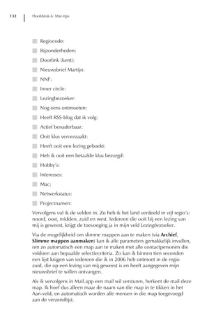 132   Hoofdstuk 6: Mac-tips




      I Regiocode:
      I Bijzonderheden:
      I Doorlink (kent):
      I Nieuwsbrief Martijn:
      I NNF:
      I Inner circle:
      I Lezingbezoeker:
      I Nog eens ontmoeten:
      I Heeft RSS-blog dat ik volg:
      I Actief benaderbaar:
      I Ooit klus veroorzaakt:
      I Heeft ooit een lezing geboekt:
      I Heb ik ooit een betaalde klus bezorgd:
      I Hobby’s:
      I Interesses:
      I Mac:
      I Netwerkstatus:
      I Projectnamen:
      Vervolgens vul ik de velden in. Zo heb ik het land verdeeld in vijf regio’s:
      noord, oost, midden, zuid en west. Iedereen die ooit bij een lezing van
      mij is geweest, krijgt de toevoeging ja in mijn veld Lezingbezoeker.
      Via de mogelijkheid om slimme mappen aan te maken (via Archief,
      Slimme mappen aanmaken) kan ik alle parameters gemakkelijk invullen,
      om zo automatisch een map aan te maken met alle contactpersonen die
      voldoen aan bepaalde selectiecriteria. Zo kan ik binnen tien seconden
      een lijst krijgen van iedereen die ik in 2006 heb ontmoet in de regio
      zuid, die op een lezing van mij geweest is en heeft aangegeven mijn
      nieuwsbrief te willen ontvangen.
      Als ik vervolgens in Mail.app een mail wil versturen, herkent de mail deze
      map. Ik hoef dus alleen maar de naam van die map in te tikken in het
      Aan-veld, en automatisch worden alle mensen in die map toegevoegd
      aan de verzendlijst.
 