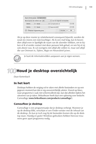 100 Lifehackingtips   133




      Als je op deze manier je relatiebestand consequent bijwerkt, worden de
      weak ties ineens een stuk krachtiger. Als ik een mail krijg, kan ik boven-
      dien altijd even in Spotlight de naam van de afzender intikken, om te kij-
      ken of ik al eerder contact met deze persoon heb gehad, en wie hij of zij
      ook alweer was. Ik vul overigens niet altijd alle velden in, maar wel altijd
      die van Ontmoet in, Tijdens, Regio en Nieuwsbrief ja/nee.

             Je kunt de informatievelden aanpassen aan je eigen wensen.




100Houd je desktop overzichtelijk
   Daan Kortenbach


   In het kort
      Desktops hebben de neiging vol te raken met allerlei bestanden en op een
      gegeven moment kan dat er erg onoverzichtelijk uitzien. Vooral op Macs,
      waar programma’s vaak niet schermvullend zijn, kan dat afleiden tijdens het
      uitvoeren van je taken. Briksoftware heeft daar een oplossing voor bedacht:
      Camouflage (www.briksoftware.com/products/camouflage/).

   Camoufleer je desktop
      Camouflage is een programmaatje dat je desktop verbergt. Wanneer je
      op de desktop klikt, verschijnt er een Finder-venster met de inhoud van
      de desktop. Zo kun je toch nog bij de bestanden komen die op de desk-
      top staan. Handig en gratis! Windows-gebruikers hebben hiervoor trou-
      wens geen apart programma nodig.
 