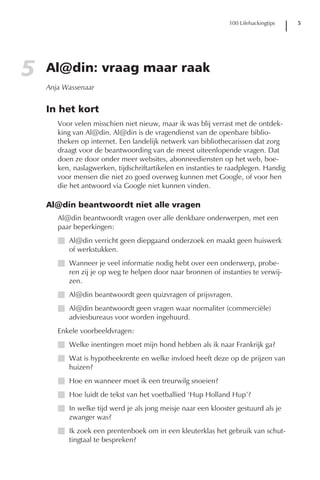 100 Lifehackingtips   5




5   Al@din: vraag maar raak
    Anja Wassenaar


    In het kort
       Voor velen misschien niet nieuw, maar ik was blij verrast met de ontdek-
       king van Al@din. Al@din is de vragendienst van de openbare biblio-
       theken op internet. Een landelijk netwerk van bibliothecarissen dat zorg
       draagt voor de beantwoording van de meest uiteenlopende vragen. Dat
       doen ze door onder meer websites, abonneediensten op het web, boe-
       ken, naslagwerken, tijdschriftartikelen en instanties te raadplegen. Handig
       voor mensen die niet zo goed overweg kunnen met Google, of voor hen
       die het antwoord via Google niet kunnen vinden.

    Al@din beantwoordt niet alle vragen
       Al@din beantwoordt vragen over alle denkbare onderwerpen, met een
       paar beperkingen:
       I Al@din verricht geen diepgaand onderzoek en maakt geen huiswerk
         of werkstukken.
       I Wanneer je veel informatie nodig hebt over een onderwerp, probe-
         ren zij je op weg te helpen door naar bronnen of instanties te verwij-
         zen.
       I Al@din beantwoordt geen quizvragen of prijsvragen.
       I Al@din beantwoordt geen vragen waar normaliter (commerciële)
         adviesbureaus voor worden ingehuurd.
       Enkele voorbeeldvragen:
       I Welke inentingen moet mijn hond hebben als ik naar Frankrijk ga?
       I Wat is hypotheekrente en welke invloed heeft deze op de prijzen van
         huizen?
       I Hoe en wanneer moet ik een treurwilg snoeien?
       I Hoe luidt de tekst van het voetballied ‘Hup Holland Hup’?
       I In welke tijd werd je als jong meisje naar een klooster gestuurd als je
         zwanger was?
       I Ik zoek een prentenboek om in een kleuterklas het gebruik van schut-
         tingtaal te bespreken?
 