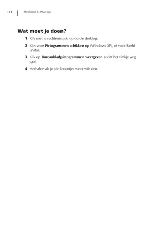 134     Hoofdstuk 6: Mac-tips




      Wat moet je doen?
        1 Klik met je rechtermuisknop op de desktop.
        2 Kies voor Pictogrammen schikken op (Windows XP), of voor Beeld
          (Vista).
        3 Klik op Bureaubladpictogrammen weergeven zodat het vinkje weg
          gaat.
        4 Herhalen als je alle icoontjes weer wilt zien.
 