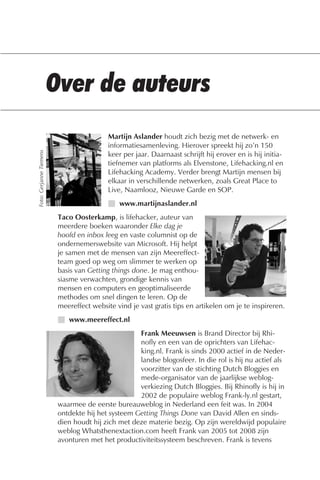 Martijn Aslander houdt zich bezig met de netwerk- en
                                          informatiesamenleving. Hierover spreekt hij zo’n 150
Foto: Gerjanne Tiemens




                                          keer per jaar. Daarnaast schrijft hij erover en is hij initia-
                                          tiefnemer van platforms als Elvenstone, Lifehacking.nl en
                                          Lifehacking Academy. Verder brengt Martijn mensen bij
                                          elkaar in verschillende netwerken, zoals Great Place to
                                          Live, Naamlooz, Nieuwe Garde en SOP.
                                          I www.martijnaslander.nl
                         Taco Oosterkamp, is lifehacker, auteur van
                         meerdere boeken waaronder Elke dag je
                         hoofd en inbox leeg en vaste columnist op de
                         ondernemerswebsite van Microsoft. Hij helpt
                         je samen met de mensen van zijn Meereffect-
                         team goed op weg om slimmer te werken op
                         basis van Getting things done. Je mag enthou-
                         siasme verwachten, grondige kennis van
                         mensen en computers en geoptimaliseerde
                         methodes om snel dingen te leren. Op de
                         meereffect website vind je vast gratis tips en artikelen om je te inspireren.
                         I www.meereffect.nl
                                                   Frank Meeuwsen is Brand Director bij Rhi-
                                                   nofly en een van de oprichters van Lifehac-
                                                   king.nl. Frank is sinds 2000 actief in de Neder-
                                                   landse blogosfeer. In die rol is hij nu actief als
                                                   voorzitter van de stichting Dutch Bloggies en
                                                   mede-organisator van de jaarlijkse weblog-
                                                   verkiezing Dutch Bloggies. Bij Rhinofly is hij in
                                                   2002 de populaire weblog Frank-ly.nl gestart,
                         waarmee de eerste bureauweblog in Nederland een feit was. In 2004
                         ontdekte hij het systeem Getting Things Done van David Allen en sinds-
                         dien houdt hij zich met deze materie bezig. Op zijn wereldwijd populaire
                         weblog Whatsthenextaction.com heeft Frank van 2005 tot 2008 zijn
                         avonturen met het productiviteitssysteem beschreven. Frank is tevens
 