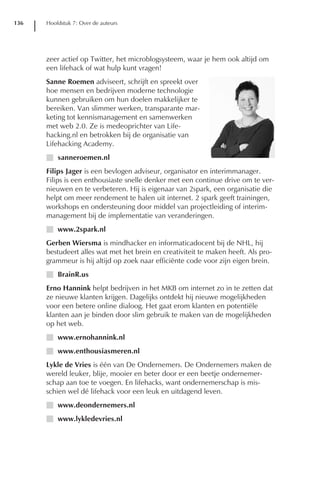 136   Hoofdstuk 7: Over de auteurs




      zeer actief op Twitter, het microblogsysteem, waar je hem ook altijd om
      een lifehack of wat hulp kunt vragen!
      Sanne Roemen adviseert, schrijft en spreekt over
      hoe mensen en bedrijven moderne technologie
      kunnen gebruiken om hun doelen makkelijker te
      bereiken. Van slimmer werken, transparante mar-
      keting tot kennismanagement en samenwerken
      met web 2.0. Ze is medeoprichter van Life-
      hacking.nl en betrokken bij de organisatie van
      Lifehacking Academy.
      I sanneroemen.nl
      Filips Jager is een bevlogen adviseur, organisator en interimmanager.
      Filips is een enthousiaste snelle denker met een continue drive om te ver-
      nieuwen en te verbeteren. Hij is eigenaar van 2spark, een organisatie die
      helpt om meer rendement te halen uit internet. 2 spark geeft trainingen,
      workshops en ondersteuning door middel van projectleiding of interim-
      management bij de implementatie van veranderingen.
      I www.2spark.nl
      Gerben Wiersma is mindhacker en informaticadocent bij de NHL, hij
      bestudeert alles wat met het brein en creativiteit te maken heeft. Als pro-
      grammeur is hij altijd op zoek naar efficiënte code voor zijn eigen brein.
      I BrainR.us
      Erno Hannink helpt bedrijven in het MKB om internet zo in te zetten dat
      ze nieuwe klanten krijgen. Dagelijks ontdekt hij nieuwe mogelijkheden
      voor een betere online dialoog. Het gaat erom klanten en potentiële
      klanten aan je binden door slim gebruik te maken van de mogelijkheden
      op het web.
      I www.ernohannink.nl
      I www.enthousiasmeren.nl
      Lykle de Vries is één van De Ondernemers. De Ondernemers maken de
      wereld leuker, blije, mooier en beter door er een beetje ondernemer-
      schap aan toe te voegen. En lifehacks, want ondernemerschap is mis-
      schien wel dé lifehack voor een leuk en uitdagend leven.
      I www.deondernemers.nl
      I www.lykledevries.nl
 