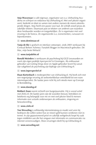 100 Lifehackingtips   137




Anja Wassenaar is café-eigenaar, organisator van o.a. Lifehacking Aca-
demy en schrijver en redacteur bij Lifehacking.nl. Met veel plezier organi-
seert, bedenkt en doet ze samen met andere mensen de meest uiteenlo-
pende dingen. Anja heeft een passie voor taal. Ze schrijft zowel proza als
zakelijke teksten. Daarnaast past ze teksten van anderen aan waardoor
deze leesbaarder worden en toegankelijker. Ze is organisator met veel
ervaring in de horeca. Ze organiseerde o.a. evenementen, cursussen en
bijeenkomsten.
I www.deminnaar.nl
Tanja de Bie is grafisch en interface ontwerper, sinds 2001 werkzaam bij
Centraal Beheer Achmea. Fanatiek blogger en Macintosch-gebruiker. De
Mac, mijn beste lifehack!
I www.tanjadebie.nl
Ronald Meinders is werkzaam als psycholoog bij GGZ Leeuwarden en
voert zijn eigen praktijk Inperspectief in Groningen. Als enthousiast
gebruiker van Getting things done en Apple-gebruiker levert hij vanuit
zijn vakgebied als psycholoog zijn bijdrage aan Lifehacking.nl.
I www.inperspectief.nl
Daan Kortenbach is medeoprichter van Lifehacking.nl. Hij heeft zich met
een negenjarige ervaring als webontwikkelaar ontwikkeld tot een ware
internetspecialist. De laatste jaren richt hij zich steeds meer op Concept
& Bemiddeling.
I www.danalog.nl
Robbert Zoon noemt zichzelf een burgerjournalist. Hij is vooral actief
met Zinfo.nl. De laatste jaren zijn de woorden bewust, betrokken en
betekenis erg belangrijk voor me en met veel plezier bied ik mensen
informatie over actuele onderwerpen als onthaasten, zingeving en
bewustwording.
I www.zinfo.nl
Ton Wesseling is zelfstandig internetstrateeg en maakt veel uren bij
bedrijven die willen weten hoe ze (meer) geld kunnen verdienen met in-
ternet. In zijn gepassioneerd privé en zakelijk webgebruik loopt hij vaak
tegen middelen aan die het omgaan met informatie en communicatie via
internet vereenvoudigen. Deze ervaringen deelt hij op Lifehacking.nl.
I www.wesseling.net
 