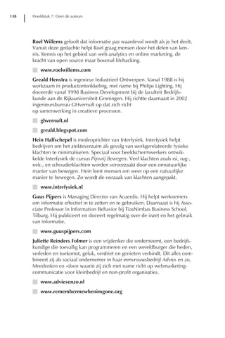 138   Hoofdstuk 7: Over de auteurs




      Roel Willems gelooft dat informatie pas waardevol wordt als je het deelt.
      Vanuit deze gedachte helpt Roel graag mensen door het delen van ken-
      nis. Kennis op het gebied van web analytics en online marketing, de
      kracht van open source maar bovenal lifehacking.
      I www.roelwillems.com
      Greald Henstra is ingenieur Industrieel Ontwerpen. Vanaf 1988 is hij
      werkzaam in productontwikkeling, met name bij Philips Lighting. Hij
      doceerde vanaf 1998 Business Development bij de faculteit Bedrijfs-
      kunde aan de Rijksuniversiteit Groningen. Hij richtte daarnaast in 2002
      ingenieursbureau GHvernuft op dat zich richt
      op samenwerking in creatieve processen.
      I ghvernuft.nl
      I greald.blogspot.com
      Hein Halfschepel is medeoprichter van Interfysiek. Interfysiek helpt
      bedrijven om het ziekteverzuim als gevolg van werkgerelateerde fysieke
      klachten te minimaliseren. Speciaal voor beeldschermwerkers ontwik-
      kelde Interfysiek de cursus Pijnvrij Bewegen. Veel klachten zoals rsi, rug-,
      nek-, en schouderklachten worden veroorzaakt door een onnatuurlijke
      manier van bewegen. Hein leert mensen om weer op een natuurlijke
      manier te bewegen. Zo wordt de oorzaak van klachten aangepakt.
      I www.interfysiek.nl
      Guus Pijpers is Managing Director van Acuerdis. Hij helpt werknemers
      om informatie effectief in te zetten en te gebruiken. Daarnaast is hij Asso-
      ciate Professor in Information Behavior bij TiasNimbas Business School,
      Tilburg. Hij publiceert en doceert regelmatig over de inzet en het gebruik
      van informatie.
      I www.guuspijpers.com
      Juliette Reinders Folmer is een vrijdenker die onderneemt, een bedrijfs-
      kundige die toevallig kan programmeren en een wereldburger die heden,
      verleden en toekomst, geluk, verdriet en genieten verbindt. Dit alles com-
      bineert zij als sociaal ondernemer in haar eenvrouwsbedrijf Advies en zo,
      Meedenken en -doen waarin zij zich met name richt op webmarketing-
      communicatie voor kleinbedrijf en non-profit organisaties.
      I www.adviesenzo.nl
      I www.remembermewhenimgone.org
 