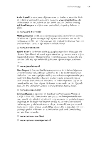 100 Lifehackingtips   139




Karin Bosveld is transpersoonlijk counselor en freelance journalist. Ze is
als redacteur verbonden aan online magazine www.simplifylife.nl, dat
wil inspireren tot rust, ruimte en een zinvol bestaan. Op haar weblog
spiritueel.blogo.nl schrijft ze over spiritualiteit, zingeving, lichaam en
geest.
I www.karin-bosveld.nl
Matthijs Roumen werkt als social media specialist in de internet commu-
nicatiesector. Op zijn weblog schrijft hij over de toekomst van sociale
media en web 2.0. Het verbeteren van zijn productiviteit is voor hem een
grote drijfveer – vandaar zijn interesse in lifehacking!
I www.mroumen.com
Sjoerd Blauw is student en zoekt graag oplossingen voor alledaagse pro-
blemen. Sjoerd heeft Informatica gestudeerd en op moment van schrijven
bezig met de master Management of Technology aan de Technische Uni-
versiteit Delft. Op zijn website blogt hij over zijn ervaringen, studie en
meer.
I www.sjoerdblauw.nl
Gina Trapani is Sun-certified Java-programmeur, technisch schrijver en
webontwikkelaar in San Diego, California. Zij is de hoofdredacteur van
Lifehacker.com, een dagelijkse weblog over software en persoonlijke pro-
ductiviteit. Gina heeft twee boeken geschreven die gebaseerd zijn op
deze website: Lifehacker: 88 Tech Tricks to Turbocharge Your Day en de
tweede editie van deze uitgave die is verschenen onder de titel Upgrade
Your Life: The Lifehacker Guide to Working Smarter, Faster, Better.
I www.ginatrapani.com
Bob van Duuren is oprichter en directeur van Van Duuren Media en
schrijft al sinds 1985 boeken over een groot aantal computeronderwer-
pen, waarbij zijn affiniteit bij internet, programmeren en grafische toepas-
singen ligt. In het begin van de jaren ‘90 zag hij als een van de eersten
het belang van grafische software op de pc, waarna hij een groot aantal
boeken over onder andere CorelDRAW schreef. Hij is nog altijd een veel-
gevraagd spreker in binnen- en buitenland en geeft sinds 2002 leiding
aan Van Duuren Media.
I www.vanduurenmedia.nl
I www.vanduurenmanagement.nl
 