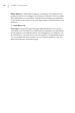 140   Hoofdstuk 7: Over de auteurs




      Pieter Dhaeze is zelfstandig vormgever en fotograaf. Hij publiceert zijn
      praktische kennis en ervaringen via educatieve artikelen in diverse lande-
      lijke tijdschriften en op websites. Ook geeft hij trainingen en workshops
      in zijn studio of op locatie en op aanvraag lezingen in boekhandels en bij
      bedrijven.
      I www.dhaeze.nl
      Frans Baar is projectmanager bij Fugro Ingenieursbureau en is verant-
      woordelijk voor het beheer en onderhoud van databases met betrekking
      tot het opslaan en kwaliteitscontrole van meetgegevens ten behoeve van
      de olieindustrie. Hij zorgt tevens voor het opslaan en toegankelijk maken
      van oceanografische documentatie via een intranet webserver voor een
      grote internationale oliemaatschappij.
 