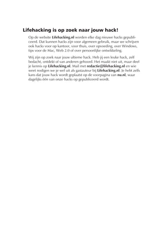 Lifehacking is op zoek naar jouw hack!
  Op de website Lifehacking.nl worden elke dag nieuwe hacks gepubli-
  ceerd. Dat kunnen hacks zijn voor algemeen gebruik, maar we schrijven
  ook hacks voor op kantoor, voor thuis, over opvoeding, over Windows,
  tips voor de Mac, Web 2.0 of over persoonlijke ontwikkeling.
  Wij zijn op zoek naar jouw ultieme hack. Heb jij een leuke hack, zelf
  bedacht, ontdekt of van anderen gehoord. Het maakt niet uit, maar deel
  je kennis op Lifehacking.nl. Mail met redactie@lifehacking.nl en wie
  weet nodigen we je wel uit als gastauteur bij Lifehacking.nl. Je hebt zelfs
  kans dat jouw hack wordt geplaatst op de voorpagina van nu.nl, waar
  dagelijks één van onze hacks op gepubliceerd wordt.
 