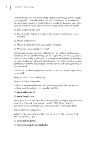6   Hoofdstuk 1: Algemene tips




    De Kennisbank is er om antwoord te krijgen op de vraag: ‘Is mijn vraag al
    eerder gesteld.’ Hierin bevinden zich alle oude vragen en antwoorden,
    die up-to-date worden gehouden door een redactie. Leuk om eens door-
    heen te snuffelen. Als je iets invoert over vliegen krijg je bijvoorbeeld:
    I Hoe lang vliegt een kip?
    I Hoe komt het dat vliegen altijd in het midden van de kamer rond-
      cirkelen
    I Slapen vliegen ook?
    I Waarom hangen vliegen vaak onder een lamp?
    I Wanneer en hoe slaapt een vlieg?
    Bibliothecarissen van openbare bibliotheken uit het hele land houden
    zich bezig met de beantwoording van de vragen. Als voor de vraag specia-
    listische kennis nodig is, dan gaat de vraag een niveau hogerop naar een
    op dat gebied gespecialiseerde bibliothecaris. Ten slotte wordt er gebruik-
    gemaakt van externe deskundigen. Binnen een tot vijf werkdagen krijg je
    een antwoord.
    Ik wilde de proef eens op de som nemen en heb een aantal vragen naar
    ze gemaild:
    Vraag gebruiker: wat is lifehacking?
    Antwoord: Beste vraagsteller,
    Lifehack is een bepaalde vorm van timemanagement, het efficiënt ver-
    werken van informatie in een beperkte tijd. Zie:
    I www.wikipedia.nl
    I www.tinyurl.com
    Vraag gebruiker: ik ben op zoek naar een liedje dat volgens mij voorkwam
    in de serie ‘Op zoek naar Jolanda’ van de VPRO. ‘Anja, Anja lieve
    buurmeid’ kwam in de tekst voor of was misschien zelfs wel de titel…
    Antwoord: Beste vraagsteller,
    Volgens onze informatie komt het lied uit de serie ‘De Lemmings’ uit
    1981 van de Vara. Zie:
    I www.bubblegum.nl
    I www.webshop.beeldengeluid.nl
 