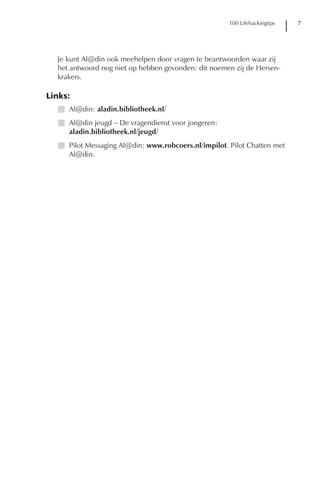 100 Lifehackingtips   7




  Je kunt Al@din ook meehelpen door vragen te beantwoorden waar zij
  het antwoord nog niet op hebben gevonden: dit noemen zij de Hersen-
  krakers.

Links:
  I Al@din: aladin.bibliotheek.nl/
  I Al@din jeugd – De vragendienst voor jongeren:
    aladin.bibliotheek.nl/jeugd/
  I Pilot Messaging Al@din: www.robcoers.nl/impilot. Pilot Chatten met
    Al@din.
 