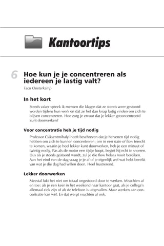 6   Hoe kun je je concentreren als
    iedereen je lastig valt?
    Taco Oosterkamp


    In het kort
       Steeds vaker spreek ik mensen die klagen dat ze steeds weer gestoord
       worden tijdens hun werk en dat ze het dan knap lastig vinden om zich te
       blijven concentreren. Hoe zorg je ervoor dat je lekker geconcentreerd
       kunt doorwerken?

    Voor concentratie heb je tijd nodig
       Professor Csiksentmihalyi heeft beschreven dat je hersenen tijd nodig
       hebben om zich te kunnen concentreren: om in een state of flow terecht
       te komen, waarin je heel lekker kunt doorwerken, heb je een minuut of
       twintig nodig. Pas als de motor een tijdje loopt, begint hij echt te snorren.
       Dus als je steeds gestoord wordt, zul je die flow helaas nooit bereiken.
       Aan het eind van de dag vraag je je af of je eigenlijk wel wat hebt bereikt
       van wat je die dag had willen doen. Heel frustrerend.

    Lekker doorwerken
       Meestal lukt het niet om totaal ongestoord door te werken. Misschien af
       en toe: als je een keer in het weekend naar kantoor gaat, als je collega’s
       allemaal ziek zijn of als de telefoon is uitgevallen. Maar werken aan con-
       centratie kan wél. En dat werpt vruchten af ook.
 