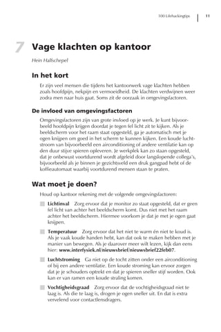 100 Lifehackingtips   11




7   Vage klachten op kantoor
    Hein Halfschepel


    In het kort
       Er zijn veel mensen die tijdens het kantoorwerk vage klachten hebben
       zoals hoofdpijn, nekpijn en vermoeidheid. De klachten verdwijnen weer
       zodra men naar huis gaat. Soms zit de oorzaak in omgevingsfactoren.

    De invloed van omgevingsfactoren
       Omgevingsfactoren zijn van grote invloed op je werk. Je kunt bijvoor-
       beeld hoofdpijn krijgen doordat je tegen fel licht zit te kijken. Als je
       beeldscherm voor het raam staat opgesteld, ga je automatisch met je
       ogen knijpen om goed in het scherm te kunnen kijken. Een koude lucht-
       stroom van bijvoorbeeld een airconditioning of andere ventilatie kan op
       den duur stijve spieren opleveren. Je werkplek kan zo staan opgesteld,
       dat je onbewust voortdurend wordt afgeleid door langslopende collega’s,
       bijvoorbeeld als je binnen je gezichtsveld een druk gangpad hebt of de
       koffieautomaat waarbij voortdurend mensen staan te praten.


    Wat moet je doen?
       Houd op kantoor rekening met de volgende omgevingsfactoren:
       I Lichtinval Zorg ervoor dat je monitor zo staat opgesteld, dat er geen
         fel licht van achter het beeldscherm komt. Dus niet met het raam
         achter het beeldscherm. Hiermee voorkom je dat je met je ogen gaat
         knijpen.
       I Temperatuur Zorg ervoor dat het niet te warm én niet te koud is.
         Als je vaak koude handen hebt, kan dat ook te maken hebben met je
         manier van bewegen. Als je daarover meer wilt lezen, kijk dan eens
         hier: www.interfysiek.nl/nieuwsbrief/nieuwsbrief22feb07.
       I Luchtstroming Ga niet op de tocht zitten onder een airconditioning
         of bij een andere ventilatie. Een koude stroming kan ervoor zorgen
         dat je je schouders optrekt en dat je spieren sneller stijf worden. Ook
         kan er van ramen een koude straling komen.
       I Vochtigheidsgraad Zorg ervoor dat de vochtigheidsgraad niet te
         laag is. Als die te laag is, drogen je ogen sneller uit. En dat is extra
         vervelend voor contactlensdragers.
 