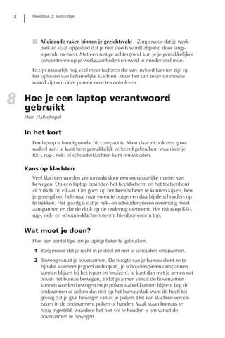 12      Hoofdstuk 2: Kantoortips




        I Afleidende zaken binnen je gezichtsveld Zorg ervoor dat je werk-
          plek zo staat opgesteld dat je niet steeds wordt afgeleid door langs-
          lopende mensen. Met een rustige achtergrond kun je je gemakkelijker
          concentreren op je werkzaamheden en word je minder snel moe.
        Er zijn natuurlijk nog veel meer factoren die van invloed kunnen zijn op
        het oplossen van lichamelijke klachten. Maar het kan zeker de moeite
        waard zijn om deze punten eens te controleren.


8    Hoe je een laptop verantwoord
     gebruikt
     Hein Halfschepel


     In het kort
        Een laptop is handig omdat hij compact is. Maar daar zit ook een groot
        nadeel aan: je kunt hem gemakkelijk verkeerd gebruiken, waardoor je
        RSI-, rug-, nek- of schouderklachten kunt ontwikkelen.

     Kans op klachten
        Veel klachten worden veroorzaakt door een onnatuurlijke manier van
        bewegen. Op een laptop bevinden het beeldscherm en het toetsenbord
        zich dicht bij elkaar. Om goed op het beeldscherm te kunnen kijken, ben
        je geneigd om helemaal naar voren te buigen en daarbij de schouders op
        te trekken. Het gevolg is dat je nek- en schouderspieren overmatig moet
        aanspannen en dat de druk op de onderrug toeneemt. Het risico op RSI-,
        rug-, nek- en schouderklachten neemt hierdoor enorm toe.


     Wat moet je doen?
        Hier een aantal tips om je laptop beter te gebruiken.
         1 Zorg ervoor dat je recht in je stoel zit met je schouders ontspannen.
         2 Beweeg vanuit je bovenarmen. De hoogte van je bureau dient zo te
           zijn dat wanneer je goed rechtop zit, je schouderspieren ontspannen
           kunnen blijven bij het typen en ‘muizen’. Je kunt dan met je armen net
           boven het bureau bewegen, zodat je armen vanuit de bovenarmen
           kunnen worden bewogen en je polsen stabiel kunnen blijven. Leg de
           onderarmen of polsen dus niet op het bureaublad, want dit heeft tot
           gevolg dat je gaat bewegen vanuit je polsen. Dat kan klachten veroor-
           zaken in de onderarmen, polsen of handen. Vaak staan bureaus te
           hoog ingesteld, waardoor het niet vol te houden is om vanuit de
           bovenarmen te bewegen.
 