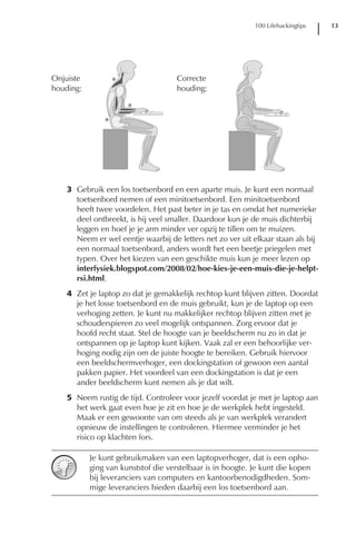 100 Lifehackingtips   13




3 Gebruik een los toetsenbord en een aparte muis. Je kunt een normaal
  toetsenbord nemen of een minitoetsenbord. Een minitoetsenbord
  heeft twee voordelen. Het past beter in je tas en omdat het numerieke
  deel ontbreekt, is hij veel smaller. Daardoor kun je de muis dichterbij
  leggen en hoef je je arm minder ver opzij te tillen om te muizen.
  Neem er wel eentje waarbij de letters net zo ver uit elkaar staan als bij
  een normaal toetsenbord, anders wordt het een beetje priegelen met
  typen. Over het kiezen van een geschikte muis kun je meer lezen op
  interfysiek.blogspot.com/2008/02/hoe-kies-je-een-muis-die-je-helpt-
  rsi.html.
4 Zet je laptop zo dat je gemakkelijk rechtop kunt blijven zitten. Doordat
  je het losse toetsenbord en de muis gebruikt, kun je de laptop op een
  verhoging zetten. Je kunt nu makkelijker rechtop blijven zitten met je
  schouderspieren zo veel mogelijk ontspannen. Zorg ervoor dat je
  hoofd recht staat. Stel de hoogte van je beeldscherm nu zo in dat je
  ontspannen op je laptop kunt kijken. Vaak zal er een behoorlijke ver-
  hoging nodig zijn om de juiste hoogte te bereiken. Gebruik hiervoor
  een beeldschermverhoger, een dockingstation of gewoon een aantal
  pakken papier. Het voordeel van een dockingstation is dat je een
  ander beeldscherm kunt nemen als je dat wilt.
5 Neem rustig de tijd. Controleer voor jezelf voordat je met je laptop aan
  het werk gaat even hoe je zit en hoe je de werkplek hebt ingesteld.
  Maak er een gewoonte van om steeds als je van werkplek verandert
  opnieuw de instellingen te controleren. Hiermee verminder je het
  risico op klachten fors.

      Je kunt gebruikmaken van een laptopverhoger, dat is een opho-
      ging van kunststof die verstelbaar is in hoogte. Je kunt die kopen
      bij leveranciers van computers en kantoorbenodigdheden. Som-
      mige leveranciers bieden daarbij een los toetsenbord aan.
 