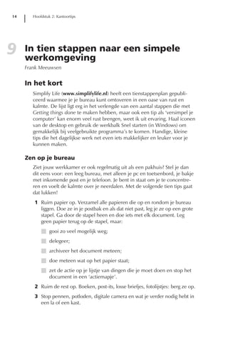 14      Hoofdstuk 2: Kantoortips




9    In tien stappen naar een simpele
     werkomgeving
     Frank Meeuwsen


     In het kort
        Simplify Life (www.simplifylife.nl) heeft een tienstappenplan gepubli-
        ceerd waarmee je je bureau kunt omtoveren in een oase van rust en
        kalmte. De lijst ligt erg in het verlengde van een aantal stappen die met
        Getting things done te maken hebben, maar ook een tip als ‘versimpel je
        computer’ kan enorm veel rust brengen, weet ik uit ervaring. Haal iconen
        van de desktop en gebruik de werkbalk Snel starten (in Windows) om
        gemakkelijk bij veelgebruikte programma’s te komen. Handige, kleine
        tips die het dagelijkse werk net even iets makkelijker en leuker voor je
        kunnen maken.

     Zen op je bureau
        Ziet jouw werkkamer er ook regelmatig uit als een pakhuis? Stel je dan
        dit eens voor: een leeg bureau, met alleen je pc en toetsenbord, je bakje
        met inkomende post en je telefoon. Je bent in staat om je te concentre-
        ren en voelt de kalmte over je neerdalen. Met de volgende tien tips gaat
        dat lukken!
        1 Ruim papier op. Verzamel alle papieren die op en rondom je bureau
          liggen. Doe ze in je postbak en als dat niet past, leg je ze op een grote
          stapel. Ga door de stapel heen en doe iets met elk document. Leg
          geen papier terug op de stapel, maar:
            I gooi zo veel mogelijk weg;
            I delegeer;
            I archiveer het document meteen;
            I doe meteen wat op het papier staat;
            I zet de actie op je lijstje van dingen die je moet doen en stop het
              document in een ‘actiemapje’.
        2 Ruim de rest op. Boeken, post-its, losse briefjes, fotolijstjes: berg ze op.
        3 Stop pennen, potloden, digitale camera en wat je verder nodig hebt in
          een la of een kast.
 