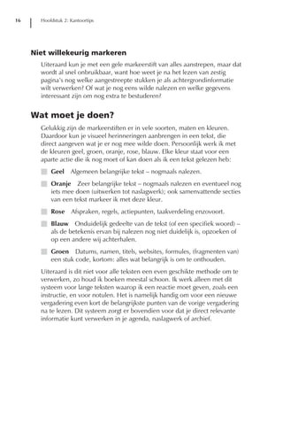 16     Hoofdstuk 2: Kantoortips




     Niet willekeurig markeren
       Uiteraard kun je met een gele markeerstift van alles aanstrepen, maar dat
       wordt al snel onbruikbaar, want hoe weet je na het lezen van zestig
       pagina’s nog welke aangestreepte stukken je als achtergrondinformatie
       wilt verwerken? Of wat je nog eens wilde nalezen en welke gegevens
       interessant zijn om nog extra te bestuderen?


     Wat moet je doen?
       Gelukkig zijn de markeerstiften er in vele soorten, maten en kleuren.
       Daardoor kun je visueel herinneringen aanbrengen in een tekst, die
       direct aangeven wat je er nog mee wilde doen. Persoonlijk werk ik met
       de kleuren geel, groen, oranje, rose, blauw. Elke kleur staat voor een
       aparte actie die ik nog moet of kan doen als ik een tekst gelezen heb:
       I Geel       Algemeen belangrijke tekst – nogmaals nalezen.
       I Oranje Zeer belangrijke tekst – nogmaals nalezen en eventueel nog
         iets mee doen (uitwerken tot naslagwerk); ook samenvattende secties
         van een tekst markeer ik met deze kleur.
       I Rose       Afspraken, regels, actiepunten, taakverdeling enzovoort.
       I Blauw Onduidelijk gedeelte van de tekst (of een specifiek woord) –
         als de betekenis ervan bij nalezen nog niet duidelijk is, opzoeken of
         op een andere wij achterhalen.
       I Groen Datums, namen, titels, websites, formules, (fragmenten van)
         een stuk code, kortom: alles wat belangrijk is om te onthouden.
       Uiteraard is dit niet voor alle teksten een even geschikte methode om te
       verwerken, zo houd ik boeken meestal schoon. Ik werk alleen met dit
       systeem voor lange teksten waarop ik een reactie moet geven, zoals een
       instructie, en voor notulen. Het is namelijk handig om voor een nieuwe
       vergadering even kort de belangrijkste punten van de vorige vergadering
       na te lezen. Dit systeem zorgt er bovendien voor dat je direct relevante
       informatie kunt verwerken in je agenda, naslagwerk of archief.
 