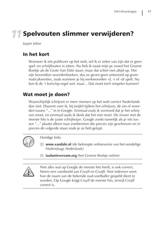 100 Lifehackingtips   17




11 Spelvouten slimmer verwijderen?
   Jasper Jobse


   In het kort
      Wanneer ik iets publiceer op het web, wil ik er zeker van zijn dat er geen
      spel- en schrijffouten in zitten. Nu heb ik naast mijn pc zowel het Groene
      Boekje als de Grote Van Dale staan, maar dat schiet niet altijd op. Het
      zijn bovendien woordenboeken, dus ze geven geen antwoord op gram-
      maticakwesties, zoals wanneer je bij werkwoorden -d, -t of -dt spelt. Nu
      ken ik de ’t kofschip-regel wel, maar... Dat moet toch simpeler kunnen?


   Wat moet je doen?
      Waarschijnlijk schrijven er meer mensen op het web correct Nederlands
      dan niet. Daarom voer ik, bij twijfel tijdens het schrijven, de zin of woor-
      den tussen ”...” in in Google. Eenmaal zoals ik vermoed dat je het schrij-
      ven moet, en eenmaal zoals ik denk dat het niet moet. De invoer met de
      meeste hits is de juiste schrijfwijze. Google zoekt namelijk als je iets tus-
      sen ”...” plaatst alleen naar zoektermen die precies zijn geschreven en in
      precies de volgorde staan zoals je ze heb getypt.

              Handige links
              I www.vandale.nl (de beknopte onlineversie van het eendelige
                Hedendaags Nederlands)
              I taalunieversum.org (het Groene Boekje online)


              Niet alles wat op Google de meeste hits heeft, is ook correct.
              Neem een voorbeeld aan Cruyff en Cruijff. Niet iedereen weet
              hoe de naam van de bekende oud-voetballer gespeld dient te
              worden. Op Google krijgt Cruyff de meeste hits, terwijl Cruijff
              correct is.
 