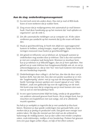 100 Lifehackingtips   19




Aan de slag: onderbrekingsmanagement
  I Ga niet toch eerst iets anders doen. Dus niet je mail of RSS-feeds
    lezen of even twitteren dat je wakker bent.
  I Zorg ervoor dat je mailprogramma niet automatisch je mail binnen-
    haalt. Haal deze handmatig op op het moment dat ‘mail ophalen en
    organiseren’ aan de orde is.
  I Zet alle automatische meldingen van je computer uit. Al die zaken
    verdienen pas aandacht op het moment dat jij die eraan wilt beste-
    den.
  I Maak je gezichtsveld leeg. Je hoeft niet altijd een superopgeruimd
    kantoor te hebben, zolang troepjes, stapels papier, lijstjes met herin-
    neringen enzovoort maar buiten je gezichtsveld liggen.
  I Zet geluid en trilfunctie van je telefoon uit. Jij bepaalt wanneer je
    onderbroken mag worden door je telefoon. Dat is dus niet wanneer
    je met een complexe taak bezig bent. Wanneer je stoorbaar bent,
    kun je je telefoon in je blikveld leggen, dan zie je hem oplichten. Het
    geluid van je vaste telefoon kan hoogstwaarschijnlijk ook uit, en zet je
    antwoordapparaat zo, dat je niet ‘live’ mee kunt luisteren met iemand
    die een boodschap inspreekt.
  I Onderbrekingen door collega’s: als het kan, doe dan de deur van je
    kantoor dicht. Kan dat niet, kies dan een positie waardoor je er min-
    der ‘laagdrempelig’ uitziet: met je rug naar de deuropening bijvoor-
    beeld. Sommige mensen spreken een visueel signaal af voor ’stilte-
    blokken’, zoals een gekleurde lap over de rugleuning van de stoel.
    Het komt erop neer dat je omgeving aan je moet kunnen zien wan-
    neer je wel en niet benaderbaar bent.
  I In een open kantoorruimte blijft het lastig, omdat je de gesprekken
    van anderen uiteraard gewoon kunt horen. Als je ertegen kunt, kun je
    misschien een koptelefoon met wat rustige, niet al te afleidende
    muziek opzetten.
  Nu heb je je werkplek zo ingericht dat je met aandacht je klus kunt
  klaren. Wanneer je daar goede vorderingen mee gemaakt hebt, zul je
  merken dat je je prettig en productief voelt. Dat geeft weer energie voor
  andere taken. De dips die meestal aan het eind van de ochtend en
  halverwege de middag komen, kun je dan vullen met minder complexe
  zaken, zoals telefoontjes, mailtjes of een boodschap. Probeer het gewoon
  eens een paar dagen achter elkaar, en kijk of het effect sorteert.
 