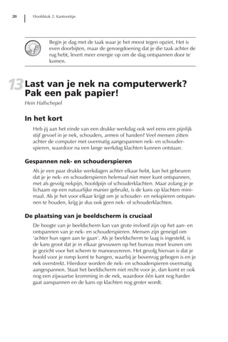 20      Hoofdstuk 2: Kantoortips




                 Begin je dag met de taak waar je het meest tegen opziet. Het is
                 even doorbijten, maar de genoegdoening dat je die taak achter de
                 rug hebt, levert meer energie op om de dag ontspannen door te
                 komen.




13 Lasteen pak papier!
   Pak
       van je nek na computerwerk?
     Hein Halfschepel


     In het kort
        Heb jij aan het einde van een drukke werkdag ook wel eens een pijnlijk
        stijf gevoel in je nek, schouders, armen of handen? Veel mensen zitten
        achter de computer met overmatig aangespannen nek- en schouder-
        spieren, waardoor na een lange werkdag klachten kunnen ontstaan.

     Gespannen nek- en schouderspieren
        Als je een paar drukke werkdagen achter elkaar hebt, kan het gebeuren
        dat je je nek- en schouderspieren helemaal niet meer kunt ontspannen,
        met als gevolg nekpijn, hoofdpijn of schouderklachten. Maar zolang je je
        lichaam op een natuurlijke manier gebruikt, is de kans op klachten mini-
        maal. Als je het voor elkaar krijgt om je schouder- en nekspieren ontspan-
        nen te houden, krijg je dus ook geen nek- of schouderklachten.

     De plaatsing van je beeldscherm is cruciaal
        De hoogte van je beeldscherm kan van grote invloed zijn op het aan- en
        ontspannen van je nek- en schouderspieren. Mensen zijn geneigd om
        ‘achter hun ogen aan te gaan’. Als je beeldscherm te laag is ingesteld, is
        de kans groot dat je in elkaar gevouwen op het bureau moet leunen om
        je gezicht voor het scherm te manoeuvreren. Het gevolg hiervan is dat je
        hoofd voor je romp komt te hangen, waarbij je bovenrug gebogen is en je
        nek overstrekt. Hierdoor worden de nek- en schouderspieren overmatig
        aangespannen. Staat het beeldscherm niet recht voor je, dan komt er ook
        nog een zijwaartse kromming in de nek, waardoor één kant nog harder
        gaat aanspannen en de kans op klachten nog groter wordt.
 