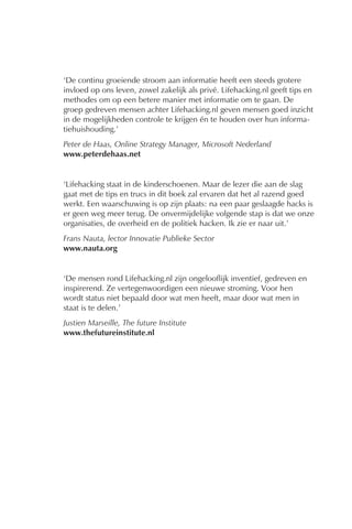 ‘De continu groeiende stroom aan informatie heeft een steeds grotere
invloed op ons leven, zowel zakelijk als privé. Lifehacking.nl geeft tips en
methodes om op een betere manier met informatie om te gaan. De
groep gedreven mensen achter Lifehacking.nl geven mensen goed inzicht
in de mogelijkheden controle te krijgen én te houden over hun informa-
tiehuishouding.’
Peter de Haas, Online Strategy Manager, Microsoft Nederland
www.peterdehaas.net


‘Lifehacking staat in de kinderschoenen. Maar de lezer die aan de slag
gaat met de tips en trucs in dit boek zal ervaren dat het al razend goed
werkt. Een waarschuwing is op zijn plaats: na een paar geslaagde hacks is
er geen weg meer terug. De onvermijdelijke volgende stap is dat we onze
organisaties, de overheid en de politiek hacken. Ik zie er naar uit.’
Frans Nauta, lector Innovatie Publieke Sector
www.nauta.org


‘De mensen rond Lifehacking.nl zijn ongelooflijk inventief, gedreven en
inspirerend. Ze vertegenwoordigen een nieuwe stroming. Voor hen
wordt status niet bepaald door wat men heeft, maar door wat men in
staat is te delen.’
Justien Marseille, The future Institute
www.thefutureinstitute.nl
 