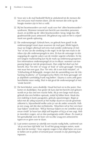 22   Hoofdstuk 2: Kantoortips




     I Voor wie is de mail bedoeld? Richt je uitsluitend tot de mensen die
       iets met jouw mail moeten doen. Zet de mensen die echt op de
       hoogte moeten zijn in het cc-veld.
     I Bij het beantwoorden van mail: waak voor het ‘allen beantwoorden’-
       syndroom. Wanneer iemand een bericht aan meerdere personen
       stuurt, en jij klikt op de ‘allen beantwoorden- knop, krijgt dus elke
       geadresseerde jouw antwoord. Dit gebeurt erg vaak en het is vrijwel
       nooit een goede oplossing.
     I De onderwerpregel. Gebruik hem, en gebruik hem goed! In de
       onderwerpregel moet staan waarover de mail gaat. Klinkt logisch,
       maar we krijgen allemaal wel eens mail zonder onderwerp of met
       ‘hoi’ of iets van die strekking in die regel. In de lijst met mails in de
       inbox zijn alle onderwerpregels te zien. Zo kan de ontvanger in één
       oogopslag de urgente zaken van de minder urgente scheiden. En bij
       een langere mailwisseling kan hij de mails op onderwerp groeperen.
       Een informatieve onderwerpregel zit zo in elkaar: wanneer van toe-
       passing begin je met de projectnaam. Dan volgt het doel van het
       bericht. Dus ‘Ter info’ of ‘vraag’ of ‘leuk’ of ‘actie gevraagd’. Vervolg
       met waar het over gaat. Dus ‘Ter info: dit is een leuk initiatief’, of
       ‘[Lifehacking.nl] Belangrijk: morgen sluit de aanmelding voor de Life-
       hacking Academy’, of ‘[Lezingencyclus Web 2.0] Actie gevraagd: wil
       je alsjeblieft vanmiddag Frank nog bellen’. Daarna is soms zelfs geen
       berichttekst meer nodig. Sluit in dat geval de onderwerpregel af met
       ‘einde bericht’.
     I De berichttekst: wees duidelijk. Houd het kort en to the point. Hoe
       korter en duidelijker, hoe groter de kans dat het bericht snel gelezen
       wordt en je dus snel een reactie hebt. Als je een lange mail stuurt,
       gebruik dan een heldere opmaak, zodat hij lekker leest. Maak dus
       een indeling in korte paragrafen, gebruik opsommingen. Begin je
       tekst met de uitleg waarom je het mailtje stuurt en wat de gewenste
       uitkomst is, bijvoorbeeld welke actie je van de ander verwacht. Heb
       je een vraag, stel die dan rechtstreeks. ‘Misschien wil je hier een keer
       naar kijken’ wordt dan: ‘Wil je hiernaar kijken en me vertellen wat je
       ervan vindt?’ Je lezer kan altijd zelf bepalen of hij ja of nee zegt. Heb
       je meerdere vragen, zet ze dan puntsgewijs onder elkaar. Zo maak je
       het gemakkelijk voor de lezer om na elke vraag een antwoord te
       typen en er geen over te slaan.
     I Laat weten wanneer je uiterlijk een reactie nodig hebt, variërend van
       ‘als je een keer tijd hebt’ tot ‘ik wil het graag morgen weten, want
       dan sluit de termijn’. Voor urgente vragen is het altijd beter om even
       te bellen om te peilen of iemand jouw verzoek in zijn planning kan
       inpassen.
 