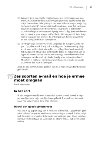 100 Lifehackingtips   23




      I Wanneer je in een mailtje reageert op een of meer vragen van een
        ander, maak dan duidelijk welke vragen je precies beantwoordt. Stel
        dat je drie mailtjes hebt gekregen met verschillende vragen, en je zegt
        ‘ja, is goed, doe ik’, dan weet de ander niet meer waar het over gaat.
        Stuur het oorspronkelijke bericht mee, volgens mij is dat de stan-
        daardinstelling van de meeste mailprogramma’s. Typ je reactie boven-
        aan en maak je geen zorgen dat het bericht te lang wordt. Zo’n lange
        mail is vaak juist een archief: de ontvanger kan de hele draad lezen
        en kan voorgaande mails verwijderen.
      I ‘Zie bijgevoegd document.’ Soms vergeet je de bijlage eraan te han-
        gen. Tsja, daar maak ik mij ook schuldig aan. De eerste vraag die je
        jezelf moet stellen, is of iets wel in een bijlage thuishoort, en niet in
        het mailtje zelf. Houd in je achterhoofd dat er bij het gebruik van bij-
        lagen net zoveel versies van het document gaan rondzwerven als er
        ontvangers van die mail zijn. Is dat handig voor het versiebeheer?
        Misschien is het beter om het document op een centrale plek op te
        slaan en er dan naar te verwijzen.
      Zoals bij alle communicatie gaat het ook bij e-mail om aandacht en doel-
      gerichtheid.


15 Zes soorten e-mail en hoe je ermee
   moet omgaan
   Frank Meeuwsen


   In het kort
      Ik kan me geen wereld meer voorstellen zonder e-mail. Zowel in mijn
      persoonlijke als in mijn zakelijke leven gebruik ik e-mail zeer intensief.
      Maar hoe verwerk je al die e-mail efficiënt?

   Overal een goed systeem voor
      Post die ik op papier krijg, kan ik heel snel afhandelen. Tijdschriften gaan
      mijn ‘te lezen’-mapje in, notities en aantekeningen verwerk ik direct digi-
      taal, formulieren of andere informatie voor collega’s gaan direct naar hun
      bureaus en de rest gaat de vuilnisbak in. Maar e-mail… dat is een ander
      verhaal.
 