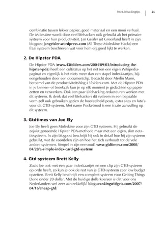 100 Lifehackingtips    25




  combinatie tussen lekker papier, goed materiaal en een mooi verhaal.
  De Moleskine wordt door veel lifehackers ook gebruikt als het primaire
  systeem voor hun productiviteit. Jan Geisler uit Groenland heeft in zijn
  blogpost jangeisler.wordpress.com (All These Moleskine Hacks) een
  fraai systeem beschreven wat voor hem erg goed lijkt te werken.

2. De Hipster PDA
  De Hipster PDA (www.43folders.com/2004/09/03/introducing-the-
  hipster-pda) heeft een cultstatus op het net (en een eigen Wikipedia-
  pagina) en eigenlijk is het niets meer dan een stapel indexkaartjes, bij-
  eengehouden door een documentclip. Bedacht door Merlin Mann,
  beroemd van de productiviteitsblog 43folders.com. Met de Hipster PDA
  in je binnen- of broekzak kun je op elk moment je gedachten op papier
  zetten en verwerken. Ook een paar Lifehacking-redacteuren werken met
  dit systeem. Ik denk dat veel lifehackers dit systeem in een bepaalde
  vorm zelf ook gebruiken gezien de hoeveelheid posts, extra sites en foto’s
  voor dit GTD-systeem. Met name Pocketmod is een fraaie aanvulling op
  dit systeem.

3. Gtdtimes van Joe Ely
  Joe Ely heeft geen Moleskine voor zijn GTD systeem. Hij gebruikt de
  zojuist genoemde Hipster PDA-methode maar met een eigen, slim nota-
  tiesysteem. In zijn blogpost beschrijft hij ook in detail hoe hij zijn systeem
  gebruikt, wat de voordelen zijn en hoe het zich verhoudt tot de vele
  andere systemen. Simpel in zijn eenvoud! www.gtdtimes.com/2008/
  04/28/a-simple-index-card-gtd-system/

4. Gtd-systeem Brett Kelly
  Zoals Joe ook met een paar indexkaartjes en een clip zijn GTD-systeem
  op orde heeft, zo kun je ook de rest van je GTD-systeem zeer low budget
  opzetten. Brett Kelly beschrijft een compleet systeem voor Getting Things
  Done onder 20 dollar. Met de huidige dollarkoersen is dat voor ons
  Nederlanders wel zeer aantrekkelijk! blog.crankingwidgets.com/2007/
  04/16/cheap-gtd/
 