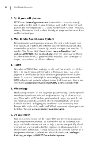 26     Hoofdstuk 2: Kantoortips




     5. Do it yourself planner
       DIY Planner (www.diyplanner.com) is een online community waar je
       voor veel gebieden kant-en-klare templates kunt vinden die je zelf kunt
       printen. De zeer uitgebreide GTD-sectie heeft Project Planner Templates,
       Weekly Planners en Week trackers. Handig als je op zoek bent naar kant-
       en-klare oplossingen!

     6. Mini Binder Sketchbook System
       Lifehackers zijn vaak ingenieuze mensen. Op zoek om de situatie naar
       hun eigen hand te zetten. De systemen die ze bedenken zijn niet altijd
       universeel te gebruiken. En soms zijn ze ook te simpel voor woorden. Zo
       ook het Mini Binder Sketchbook System (www.subtraction.com/
       archives/2005/0208_the_minibind.php). Met één tripje naar de Hema
       of Office Center in elkaar gezet en lekker modulair. Voor sommigen TE
       simpel, voor anderen de ultieme uitkomst.

     7. mGTD
       Nee, dan mGTD! Geheel in design en stijl zoals het hoort in een Moles-
       kine is dit een templatesysteem wat in je Moleskine past. Fraai vorm-
       gegeven in drie kleuren en inclusief mindmaptemplate en een pocket-
       versie. En voor een beetje digitale aanmoediging, pak ook meteen de
       GTD-wallpapers of motivatiewallpapers voor je desktop mee! Voor meer
       informatie: anabubula.com/content/mGTD2-GTD-Moleskine-v20.

     8. Mindology
       Het kan nog simpeler. En met nog meer gevoel voor stijl. Mindology heeft
       een simpel systeem om je indexkaartjes met een ring bij elkaar te hou-
       den. Maar wel in stijl! Ook hun spiral notebook mag er zijn vind ik. Net
       iets meer funky dan de Moleskine of een simpel kladblok. Een groot
       nadeel is wel de $18 shipping die ze rekenen voor verzending naar
       Europa. Wie begint dit in Nederland? Of wil samen met mij wat pakketjes
       bestellen? Kijk op: www.myndology.com/index.php.

     9. De Walleteer
       Ook dit is weer een mix van de Hipster PDA (zie boven) en diverse pro-
       jectmanagementinstrumenten. Ze noemen het zelf de Walleteer, van-
       wege het visitekaartjeformaat, wat zo in je portemonnee past. Op elk vrij
       moment kun je even wat gedachten organiseren, ideeën opschrijven en
       kleine notities achterlaten. Handig. Bekijk ook de 5 minute outliner als je
       een presentatie moet voorbereiden. Meer informatie: successbegins-
       today.org/wordpress/2006/05/five-minute-organizer.
 