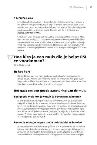 100 Lifehackingtips   27




   10. PigPog-pda
      Een iets ander Moleskine systeem dan de eerder genoemde. Hier zie je
      het gebruik van gekleurde Post-it-tags. Ik ben er persoonlijk geen voor-
      stander van, maar als het jou kan helpen, dan vind je hier alle informatie
      om je Moleskine te pimpen in alle kleuren van de regenboog! Zie
      pigpog.com/node/1030.
      Conclusie: voor elk is er wat wils. Zit je te weinig achter een pc of Mac,
      dan kan een analoog GTD-systeem met een van bovengenoemde syste-
      men een uitkomst voor je zijn. Maar surf eens wat rond op het net en je
      vindt nog tientallen andere systemen. Het mooie aan niet-digitale syste-
      men vind ik de mogelijkheden om het naar je eigen stijl en gemak aan te
      passen.


17 Hoe kies je een muis die je helpt RSI
   te voorkomen?
   Hein Halfschepel


   In het kort
      Bij het kiezen van een muis gaat men vaak af op het ergonomische
      design ervan. Per slot van rekening zullen de makers er wel goed over
      nagedacht hebben. Maar er zijn zo ontzettend veel verschillende muizen.
      Hoe kom je erachter welke geschikt is voor jou?


   Het gaat om een goede aansturing van de muis

   Een goede muis kun je vanuit je bovenarm aansturen
      Je arm behoort te bewegen vanuit de bovenarm, met de pols zo veel
      mogelijk stabiel. In de bovenarm zit het schoudergewricht met daarom-
      heen een aantal grote spieren. Deze spieren kunnen, bij goed gebruik, de
      hele dag repeterende bewegingen maken zonder dat het klachten ople-
      vert. Door vanuit je bovenarm te bewegen, hoef je de pols niet te schar-
      nieren. Probeer maar eens uit. Je vermindert hiermee het risico van pijn
      in je onderarm, pols en hand.

   Een muis moet je helpen om je pols stabiel te houden
      Je moet de muis zo vast kunnen pakken, dat je pols stabiel en recht kan
      blijven, ook als je de muis beweegt. Hiermee voorkom je dat de pezen,
      zenuwen en bloedvaten die door de pols lopen, afgekneld worden. Je
      zult merken dat veel ergonomisch vormgegeven muizen ervoor zorgen
 